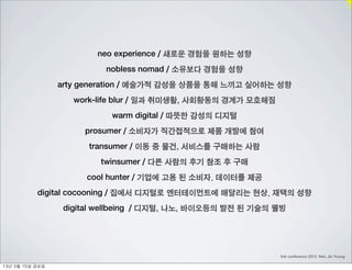 neo experience / 새로운 경험을 원하는 성향
                             nobless nomad / 소유보다 경험을 성향
                    arty generation / 예술가적 감성을 상품을 통해 느끼고 싶어하는 성향
                       work-life blur / 일과 취미생활, 사회황동의 경계가 모호해짐
                               warm digital / 따뜻한 감성의 디지털
                         prosumer / 소비자가 직간접적으로 제품 개발에 참여
                          transumer / 이동 중 물건, 서비스를 구매하는 사람
                            twinsumer / 다른 사람의 후기 참조 후 구매
                         cool hunter / 기업에 고용 된 소비자. 데이터를 제공
             digital cocooning / 집에서 디지털로 엔터테이먼트에 매달리는 현상. 재택의 성향
                     digital wellbeing / 디지털, 나노, 바이오등의 발전 된 기술의 웰빙




                                                                  link conference 2013 Noh, Jin Young

13년	 3월	 15일	 금요일
 