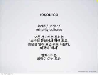 resource

                        indie / under /
                       minority cultures

                      모든 선도하는 문화는
                     소수의 문화에서 확산 되고
                    호응을 얻어 표면 위로 나온다.
                         이것이 ‘회자’

                        컬쳐리더는
                       리딩이 아닌 모방


                                           link conference 2013 Noh, Jin Young

13년	 3월	 15일	 금요일
 