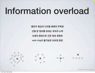 Information overload
                    플로우 중심의 디지털 매체의 무력화

                    선별 된 정보를 보려는 유저의 노력

                    쇼셜의 등장으로 인한 정보 편중화

                    web ring이 불가능한 모바일 환경




                                            link conference 2013 Noh, Jin Young

13년	 3월	 15일	 금요일
 