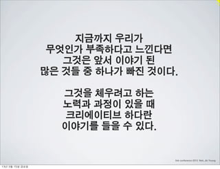 지금까지 우리가
                     무엇인가 부족하다고 느낀다면
                       그것은 앞서 이야기 된
                    많은 것들 중 하나가 빠진 것이다.

                      그것을 체우려고 하는
                      노력과 과정이 있을 때
                      크리에이티브 하다란
                      이야기를 들을 수 있다.


                                      link conference 2013 Noh, Jin Young

13년	 3월	 15일	 금요일
 
