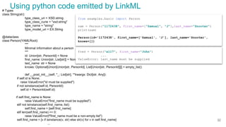 # Types
class String(str):
type_class_uri = XSD.string
type_class_curie = "xsd:string"
type_name = "string"
type_model_uri = EX.String
@dataclass
class Person(YAMLRoot):
"""
Minimal information about a person
"""
id: Union[str, PersonId] = None
first_name: Union[str, List[str]] = None
last_name: str = None
knows: Optional[Union[Union[str, PersonId], List[Union[str, PersonId]]]] = empty_list()
def __post_init__(self, *_: List[str], **kwargs: Dict[str, Any]):
if self.id is None:
raise ValueError("id must be supplied")
if not isinstance(self.id, PersonId):
self.id = PersonId(self.id)
if self.first_name is None:
raise ValueError("first_name must be supplied")
elif not isinstance(self.first_name, list):
self.first_name = [self.first_name]
elif len(self.first_name) == 0:
raise ValueError(f"first_name must be a non-empty list")
self.first_name = [v if isinstance(v, str) else str(v) for v in self.first_name]
...
from examples.basic import Person
sam = Person("1172438", first_name=["Samual", "J"],last_name="Snooter")
print(sam)
Person(id='1172438', first_name=['Samual', 'J'], last_name='Snooter',
knows=[])
fred = Person("a117", first_name="John")
...
ValueError: last_name must be supplied
Using python code emitted by LinkML
32
 