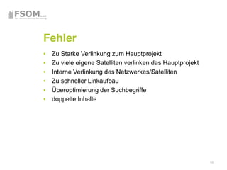 Fehler
 Zu Starke Verlinkung zum Hauptprojekt
 Zu viele eigene Satelliten verlinken das Hauptprojekt
 Interne Verlinkung des Netzwerkes/Satelliten
 Zu schneller Linkaufbau
 Überoptimierung der Suchbegriffe
 doppelte Inhalte




                                                         10
 