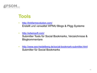 Tools
 http://linkfarmevolution.com/
 Erstellt und verwaltet WPMU Blogs & Pligg Systeme

 http://edwinsoft.com/
 Submitter Tools für Social Bookmarks, Verzeichnisse &
 Blogkommentare

 http://www.seo-heidelberg.de/social-bookmark-submitter.html
 Submitter für Social Bookmarks




                                                               12
 