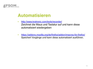 Automatisieren
 http://www.kratronic.com/tools/recorder/
 Zeichnet die Maus und Tastatur auf und kann diese
 automatisiert wiedergeben

 https://addons.mozilla.org/de/firefox/addon/imacros-for-firefox/
 Speichert Vorgänge und kann diese automatisiert ausführen.




                                                                    13
 