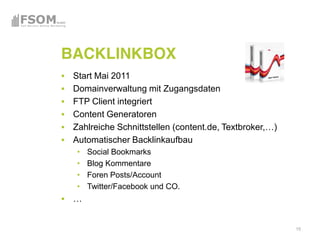 BACKLINKBOX
 Start Mai 2011
 Domainverwaltung mit Zugangsdaten
 FTP Client integriert
 Content Generatoren

 Automatischer Backlinkaufbau
    Social Bookmarks
    Blog Kommentare
    Foren Posts/Account
    Twitter/Facebook und CO.




                                     15
 