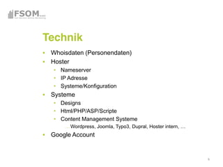 Technik
 Whoisdaten (Personendaten)
 Hoster
    Nameserver
    IP Adresse
    Systeme/Konfiguration
 Systeme
    Designs
    Html/PHP/ASP/Scripte
    Content Management Systeme
       Wordpress, Joomla, Typo3, Dupral
 Google Account


                                          8
 