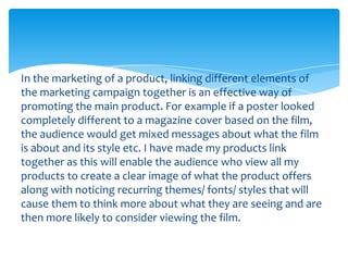 In the marketing of a product, linking different elements of
the marketing campaign together is an effective way of
promoting the main product. For example if a poster looked
completely different to a magazine cover based on the film,
the audience would get mixed messages about what the film
is about and its style etc. I have made my products link
together as this will enable the audience who view all my
products to create a clear image of what the product offers
along with noticing recurring themes/ fonts/ styles that will
cause them to think more about what they are seeing and are
then more likely to consider viewing the film.

 