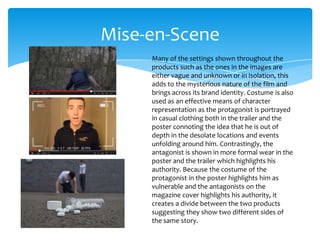 Mise-en-Scene
Many of the settings shown throughout the
products such as the ones in the images are
either vague and unknown or in isolation, this
adds to the mysterious nature of the film and
brings across its brand identity. Costume is also
used as an effective means of character
representation as the protagonist is portrayed
in casual clothing both in the trailer and the
poster connoting the idea that he is out of
depth in the desolate locations and events
unfolding around him. Contrastingly, the
antagonist is shown in more formal wear in the
poster and the trailer which highlights his
authority. Because the costume of the
protagonist in the poster highlights him as
vulnerable and the antagonists on the
magazine cover highlights his authority, it
creates a divide between the two products
suggesting they show two different sides of
the same story.

 