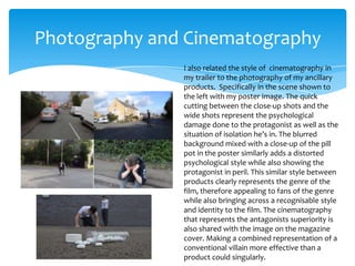 Photography and Cinematography
I also related the style of cinematography in
my trailer to the photography of my ancillary
products. Specifically in the scene shown to
the left with my poster image. The quick
cutting between the close-up shots and the
wide shots represent the psychological
damage done to the protagonist as well as the
situation of isolation he’s in. The blurred
background mixed with a close-up of the pill
pot in the poster similarly adds a distorted
psychological style while also showing the
protagonist in peril. This similar style between
products clearly represents the genre of the
film, therefore appealing to fans of the genre
while also bringing across a recognisable style
and identity to the film. The cinematography
that represents the antagonists superiority is
also shared with the image on the magazine
cover. Making a combined representation of a
conventional villain more effective than a
product could singularly.

 