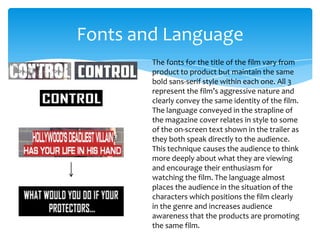 Fonts and Language
The fonts for the title of the film vary from
product to product but maintain the same
bold sans-serif style within each one. All 3
represent the film’s aggressive nature and
clearly convey the same identity of the film.
The language conveyed in the strapline of
the magazine cover relates in style to some
of the on-screen text shown in the trailer as
they both speak directly to the audience.
This technique causes the audience to think
more deeply about what they are viewing
and encourage their enthusiasm for
watching the film. The language almost
places the audience in the situation of the
characters which positions the film clearly
in the genre and increases audience
awareness that the products are promoting
the same film.

 