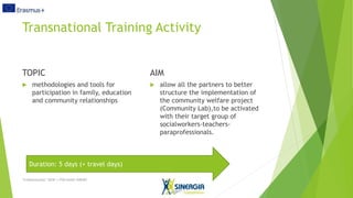 Transnational Training Activity
TOPIC
methodologies and tools for
participation in family, education
and community relationships
AIM
allow all the partners to better
structure the implementation of
the community welfare project
(Community Lab),to be activated
with their target group of
socialworkers-teachers-
paraprofessionals.
“LinKommunity” 2018-1-IT02-KA201-048387
Duration: 5 days (+ travel days)