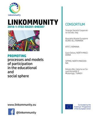 LINKOMMUNITY2018-1-IT02-KA201-048387
PROMOTING
processes and models
of participation
in the educational
and
social sphere
www.linkommunity.eu
@linkommunity
CONSORTIUM
Sinergia Società Cooperati-
va Sociale, italy
Asociatia Aliante Europene
(EURO-AL), ROMANIA
ATFCT, ROMANIA
Goce Delcev, NORTH MACE-
DONIA
SPPMD, NORTH MACEDO-
NIA
Ankara Aile, Çalışma ve So-
syal Hizmetler İl
Müdürlüğü, TURKEY
 