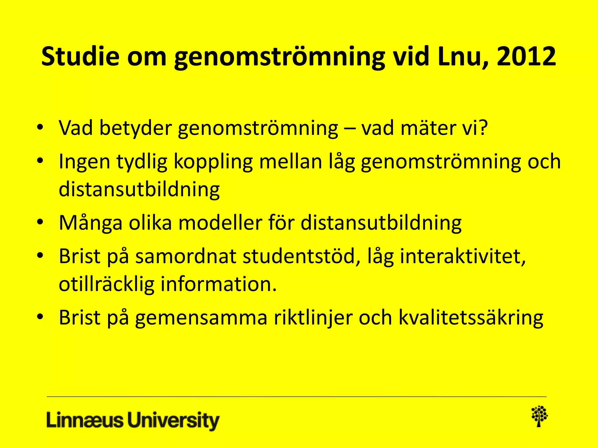 Studie om genomströmning vid Lnu, 2012 
• Vad betyder genomströmning – vad mäter vi? 
• Ingen tydlig koppling mellan låg genomströmning och 
distansutbildning 
• Många olika modeller för distansutbildning 
• Brist på samordnat studentstöd, låg interaktivitet, 
otillräcklig information. 
• Brist på gemensamma riktlinjer och kvalitetssäkring 
 
