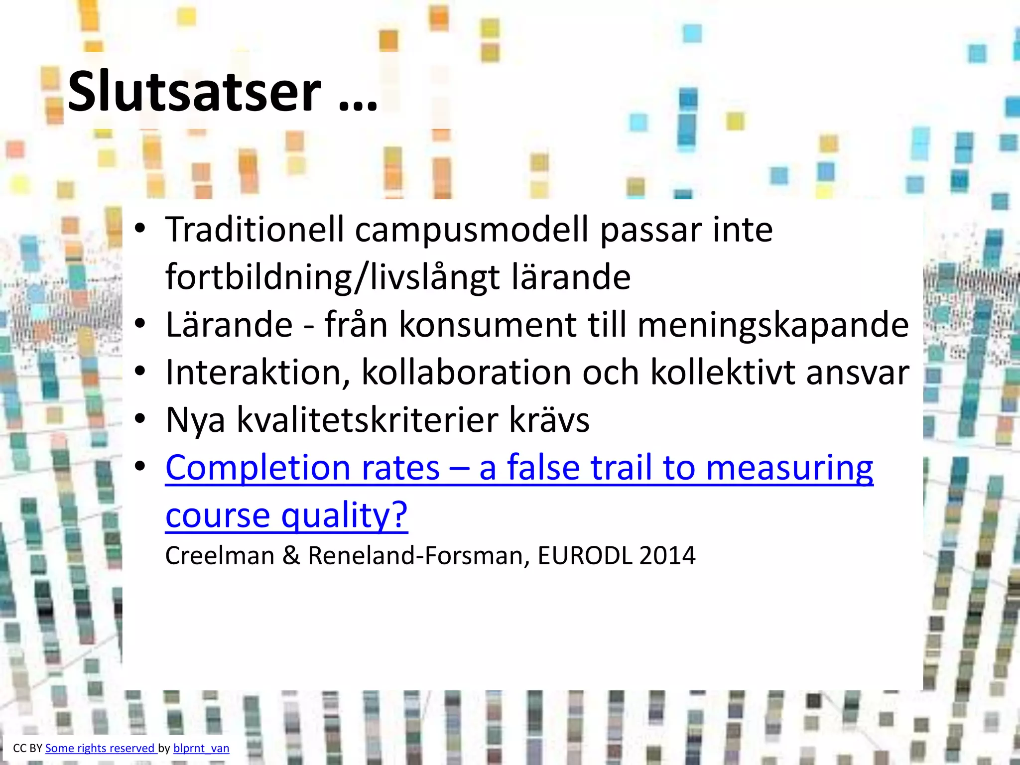 Slutsatser … 
• Traditionell campusmodell passar inte 
fortbildning/livslångt lärande 
• Lärande - från konsument till meningskapande 
• Interaktion, kollaboration och kollektivt ansvar 
• Nya kvalitetskriterier krävs 
• Completion rates – a false trail to measuring 
course quality? 
Creelman & Reneland-Forsman, EURODL 2014 
CC BY Some rights reserved by blprnt_van 
 