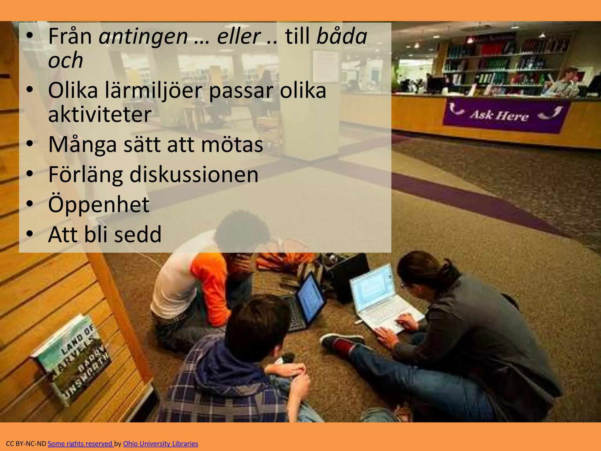• Från antingen … eller .. till båda 
och 
• Olika lärmiljöer passar olika 
aktiviteter 
• Många sätt att mötas 
• Förläng diskussionen 
• Öppenhet 
• Att bli sedd 
CC BY-NC-ND Some rights reserved by Ohio University Libraries 
 
