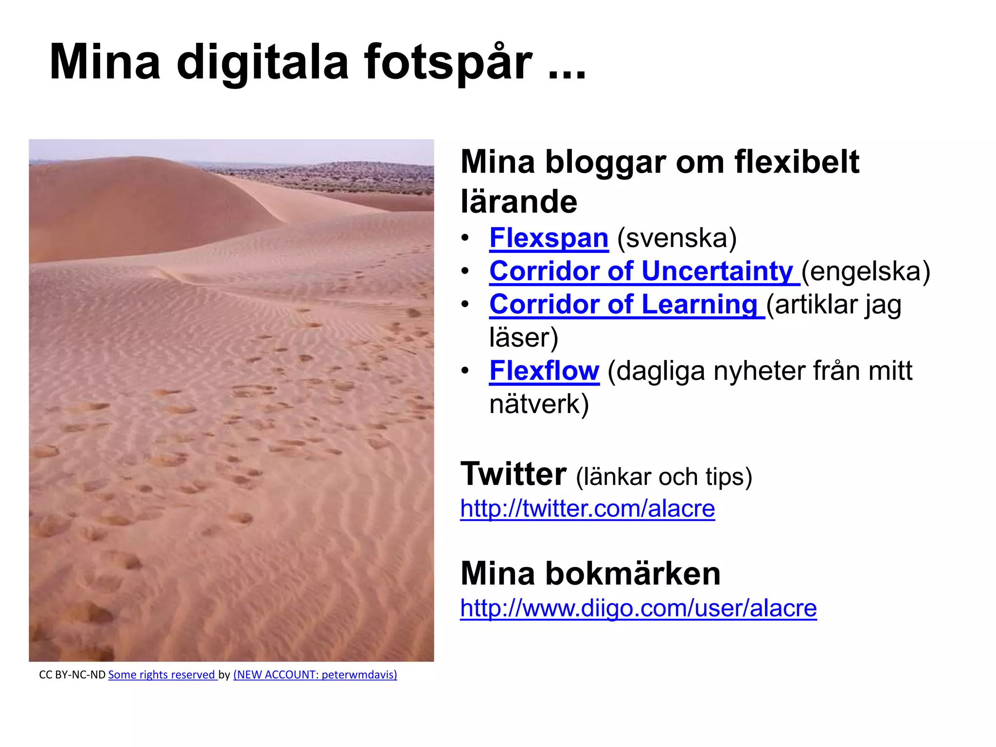 Mina digitala fotspår ... 
Mina bloggar om flexibelt 
lärande 
• Flexspan (svenska) 
• Corridor of Uncertainty (engelska) 
• Corridor of Learning (artiklar jag 
läser) 
• Flexflow (dagliga nyheter från mitt 
nätverk) 
Twitter (länkar och tips) 
http://twitter.com/alacre 
Mina bokmärken 
http://www.diigo.com/user/alacre 
CC BY-NC-ND Some rights reserved by (NEW ACCOUNT: peterwmdavis) 
 