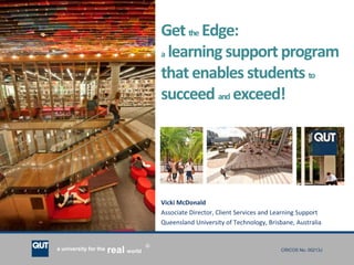 CRICOS No. 00213Ja university for the worldreal
R
Getthe Edge:
a learning support program
thatenables students to
succeed and exceed!
Vicki McDonald
Associate Director, Client Services and Learning Support
Queensland University of Technology, Brisbane, Australia
 