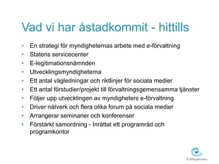 Vad vi har åstadkommit - hittills
•   En strategi för myndigheternas arbete med e-förvaltning
•   Statens servicecenter
•   E-legitimationsnämnden
•   Utvecklingsmyndigheterna
•   Ett antal vägledningar och riktlinjer för sociala medier
•   Ett antal förstudier/projekt till förvaltningsgemensamma tjänster
•   Följer upp utvecklingen av myndigheters e-förvaltning
•   Driver nätverk och flera olika forum på sociala medier
•   Arrangerar seminarier och konferenser
•   Förstärkt samordning - Inrättat ett programråd och
    programkontor
 