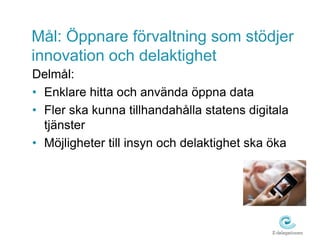 Mål: Öppnare förvaltning som stödjer
innovation och delaktighet
Delmål:
• Enklare hitta och använda öppna data
• Fler ska kunna tillhandahålla statens digitala
  tjänster
• Möjligheter till insyn och delaktighet ska öka
 
