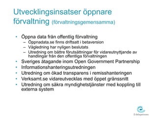 Utvecklingsinsatser öppnare
förvaltning (förvaltningsgemensamma)
• Öppna data från offentlig förvaltning
    – Öppnadata.se finns driftsatt i betaversion
    – Vägledning har nyligen beslutats
    – Utredning om bättre förutsättningar för vidareutnyttjande av
      handlingar från den offentliga förvaltningen
•   Sveriges åtagande inom Open Government Partnership
•   Informationshanteringsutredningen
•   Utredning om ökad transparens i remisshanteringen
•   Verksamt.se vidareutvecklas med öppet gränssnitt
•   Utredning om säkra myndighetstjänster med koppling till
    externa system
 