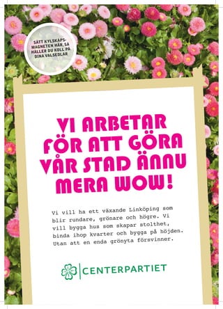 ?pS-
 S?tt kylSk
          h?r, S?
magneten
          koll p?
h?ller du
            dlar
 dina valSe




      Vi arbetar
    f ?r att g?ra
    V? r stad ?nnu
      mera wow!
                                       ing som
        Vi vill  ha ett v?xande Link?p
                                och h?gre. Vi
        bl ir rundare, gr?nare
                               apar stolthet,
        vill bygga hus som sk
                                 bygga p? h?jden.
        bi nda ihop kvarter och
                                     rsvinner.
        Utan at t en enda gr?nyta f?
 