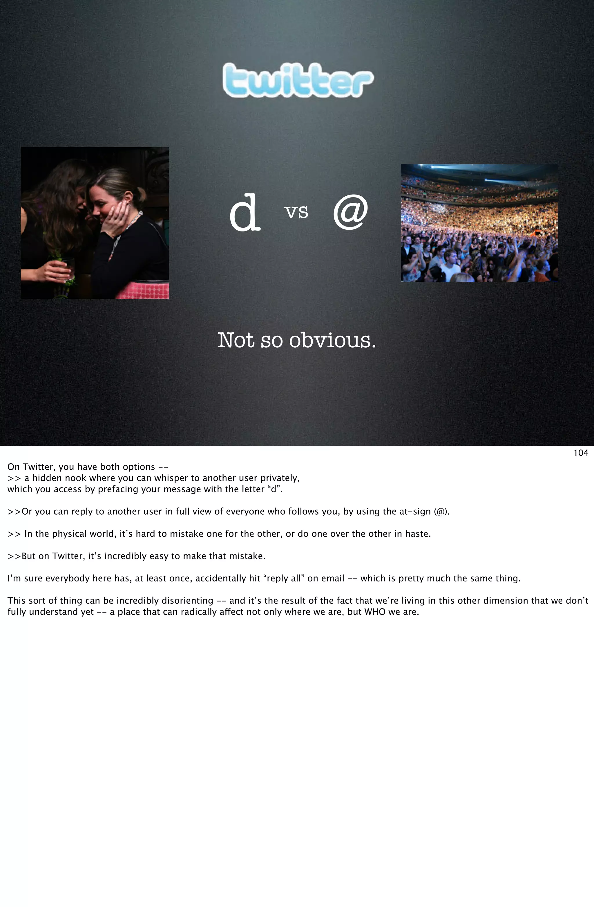 d            vs
                                                                              @

                                                  Not so obvious.



                                                                                                                                        104
On Twitter, you have both options --
>> a hidden nook where you can whisper to another user privately,
which you access by prefacing your message with the letter “d”.

>>Or you can reply to another user in full view of everyone who follows you, by using the at-sign (@).

>> In the physical world, it’s hard to mistake one for the other, or do one over the other in haste.

>>But on Twitter, it’s incredibly easy to make that mistake.

I’m sure everybody here has, at least once, accidentally hit “reply all” on email -- which is pretty much the same thing.

This sort of thing can be incredibly disorienting -- and it’s the result of the fact that we’re living in this other dimension that we don’t
fully understand yet -- a place that can radically affect not only where we are, but WHO we are.
 