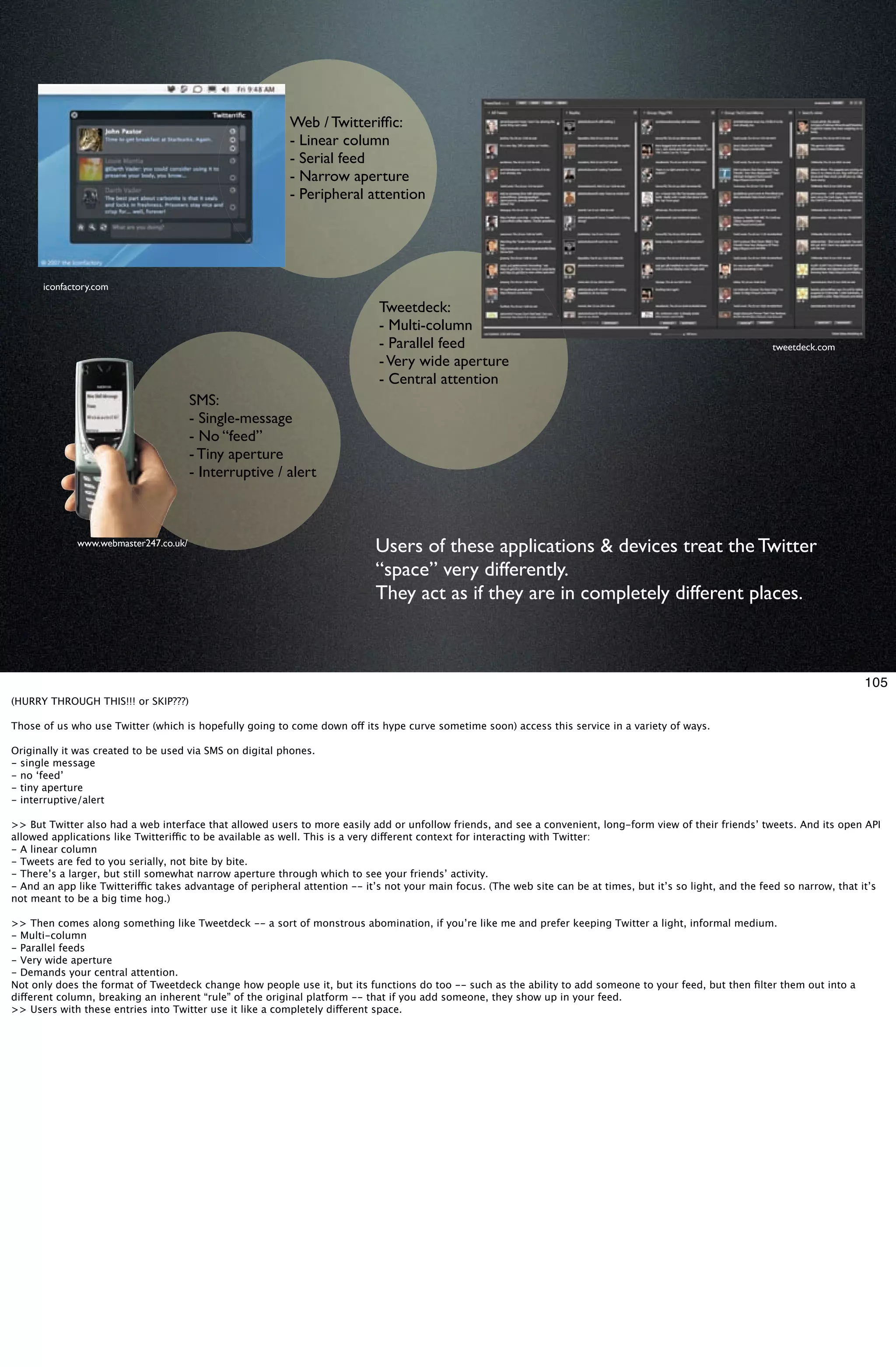 Web / Twitterifﬁc:
                                                          - Linear column
                                                          - Serial feed
                                                          - Narrow aperture
                                                          - Peripheral attention




      iconfactory.com

                                                                             Tweetdeck:
                                                                             - Multi-column
                                                                             - Parallel feed                                                                    tweetdeck.com
                                                                             - Very wide aperture
                                                                             - Central attention
                                       SMS:
                                       - Single-message
                                       - No “feed”
                                       - Tiny aperture
                                       - Interruptive / alert



             www.webmaster247.co.uk/
                                                                            Users of these applications & devices treat the Twitter
                                                                            “space” very differently.
                                                                            They act as if they are in completely different places.



                                                                                                                                                                                   105
(HURRY THROUGH THIS!!! or SKIP???)

Those of us who use Twitter (which is hopefully going to come down off its hype curve sometime soon) access this service in a variety of ways.

Originally it was created to be used via SMS on digital phones.
- single message
- no ‘feed’
- tiny aperture
- interruptive/alert

>> But Twitter also had a web interface that allowed users to more easily add or unfollow friends, and see a convenient, long-form view of their friends’ tweets. And its open API
allowed applications like Twitteriffic to be available as well. This is a very different context for interacting with Twitter:
- A linear column
- Tweets are fed to you serially, not bite by bite.
- There’s a larger, but still somewhat narrow aperture through which to see your friends’ activity.
- And an app like Twitteriffic takes advantage of peripheral attention -- it’s not your main focus. (The web site can be at times, but it’s so light, and the feed so narrow, that it’s
not meant to be a big time hog.)

>> Then comes along something like Tweetdeck -- a sort of monstrous abomination, if you’re like me and prefer keeping Twitter a light, informal medium.
- Multi-column
- Parallel feeds
- Very wide aperture
- Demands your central attention.
Not only does the format of Tweetdeck change how people use it, but its functions do too -- such as the ability to add someone to your feed, but then ﬁlter them out into a
different column, breaking an inherent “rule” of the original platform -- that if you add someone, they show up in your feed.
>> Users with these entries into Twitter use it like a completely different space.
 