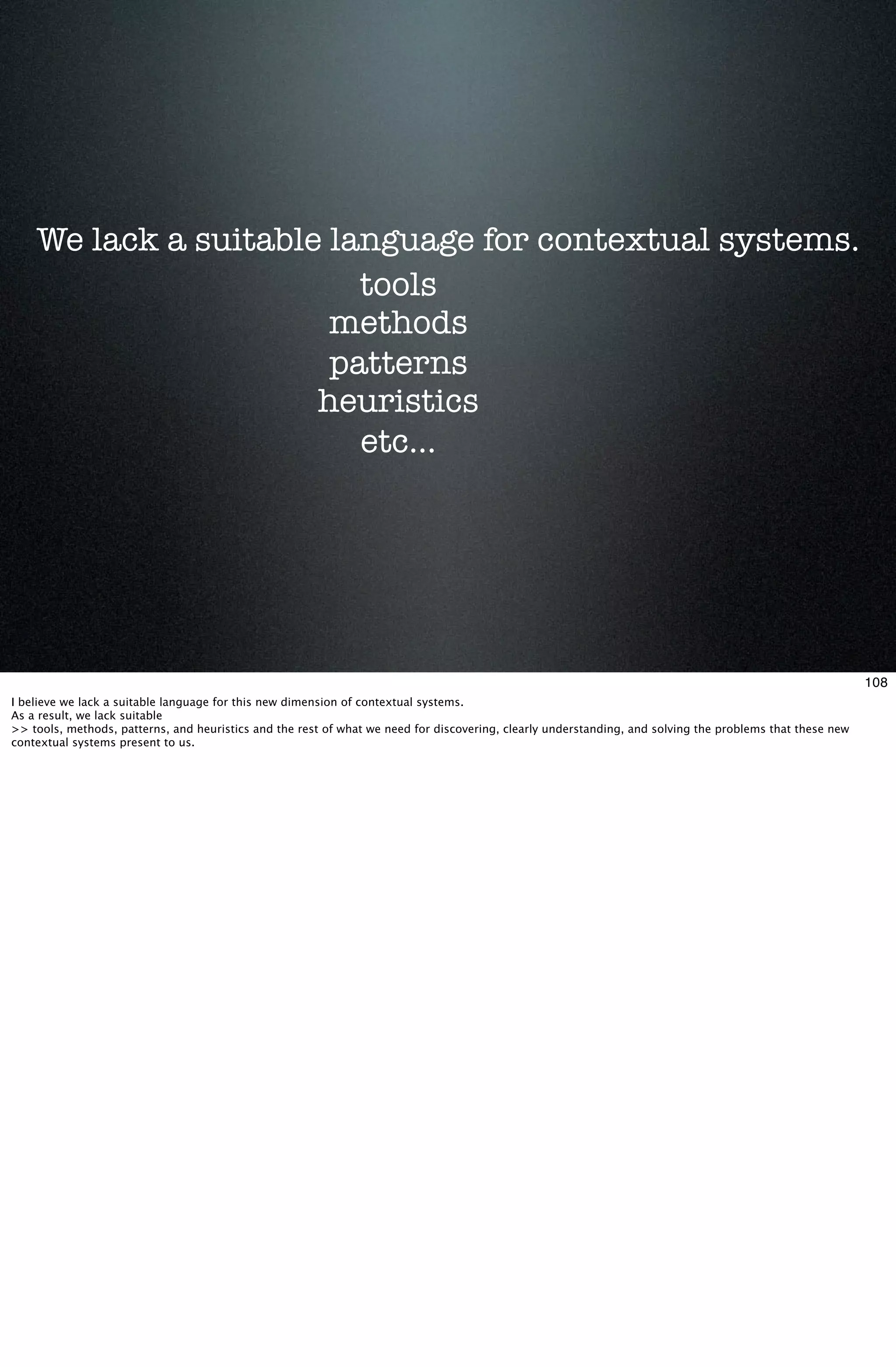 We lack a suitable language for contextual systems.
                         tools
                       methods
                       patterns
                      heuristics
                         etc...




                                                                                                                                                           108
I believe we lack a suitable language for this new dimension of contextual systems.
As a result, we lack suitable
>> tools, methods, patterns, and heuristics and the rest of what we need for discovering, clearly understanding, and solving the problems that these new
contextual systems present to us.
 