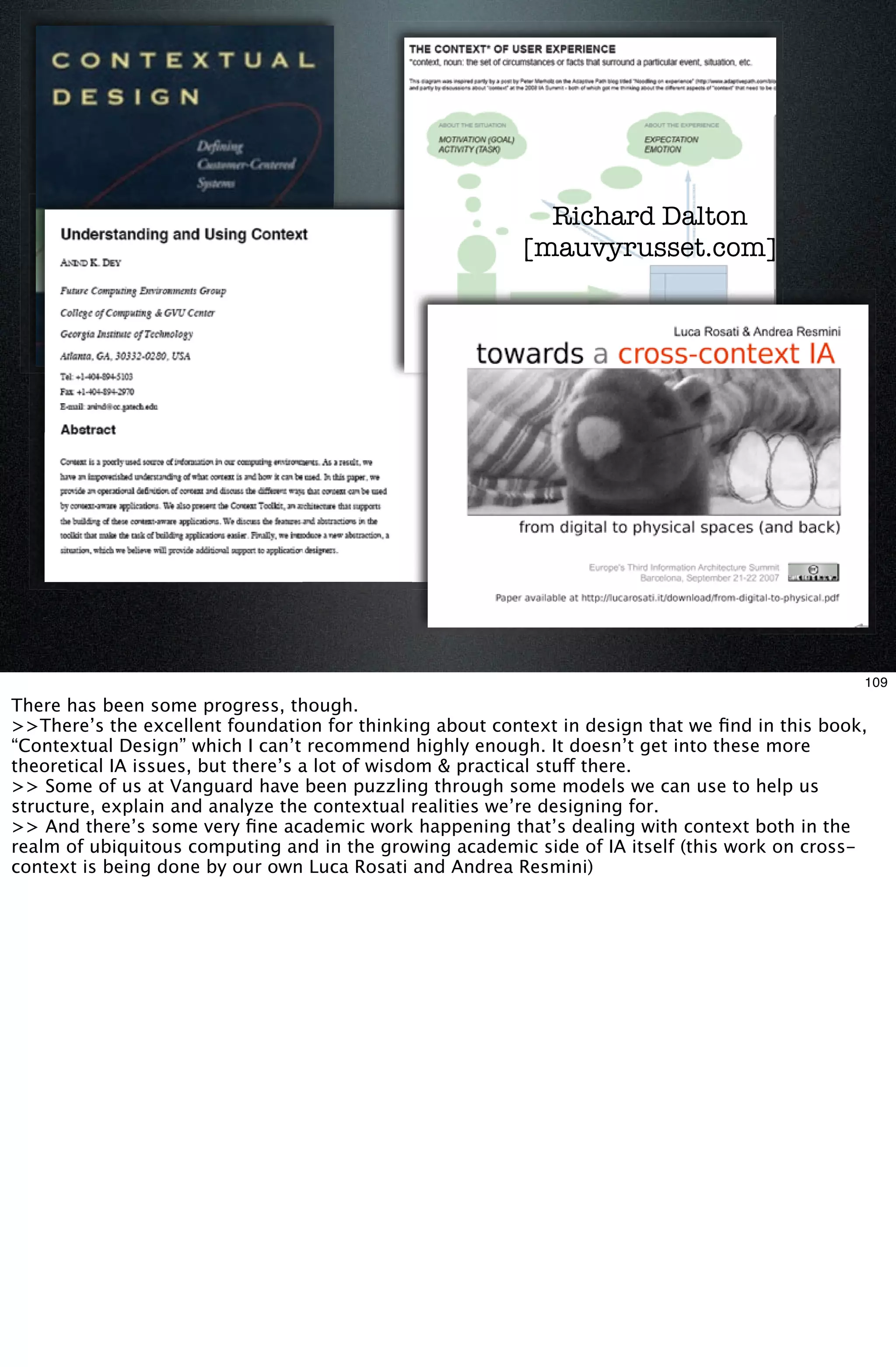 Richard Dalton
                                                         [mauvyrusset.com]


                      A few examples of progress ...




                                                                                                109
There has been some progress, though.
>>There’s the excellent foundation for thinking about context in design that we ﬁnd in this book,
“Contextual Design” which I can’t recommend highly enough. It doesn’t get into these more
theoretical IA issues, but there’s a lot of wisdom & practical stuff there.
>> Some of us at Vanguard have been puzzling through some models we can use to help us
structure, explain and analyze the contextual realities we’re designing for.
>> And there’s some very ﬁne academic work happening that’s dealing with context both in the
realm of ubiquitous computing and in the growing academic side of IA itself (this work on cross-
context is being done by our own Luca Rosati and Andrea Resmini)
 