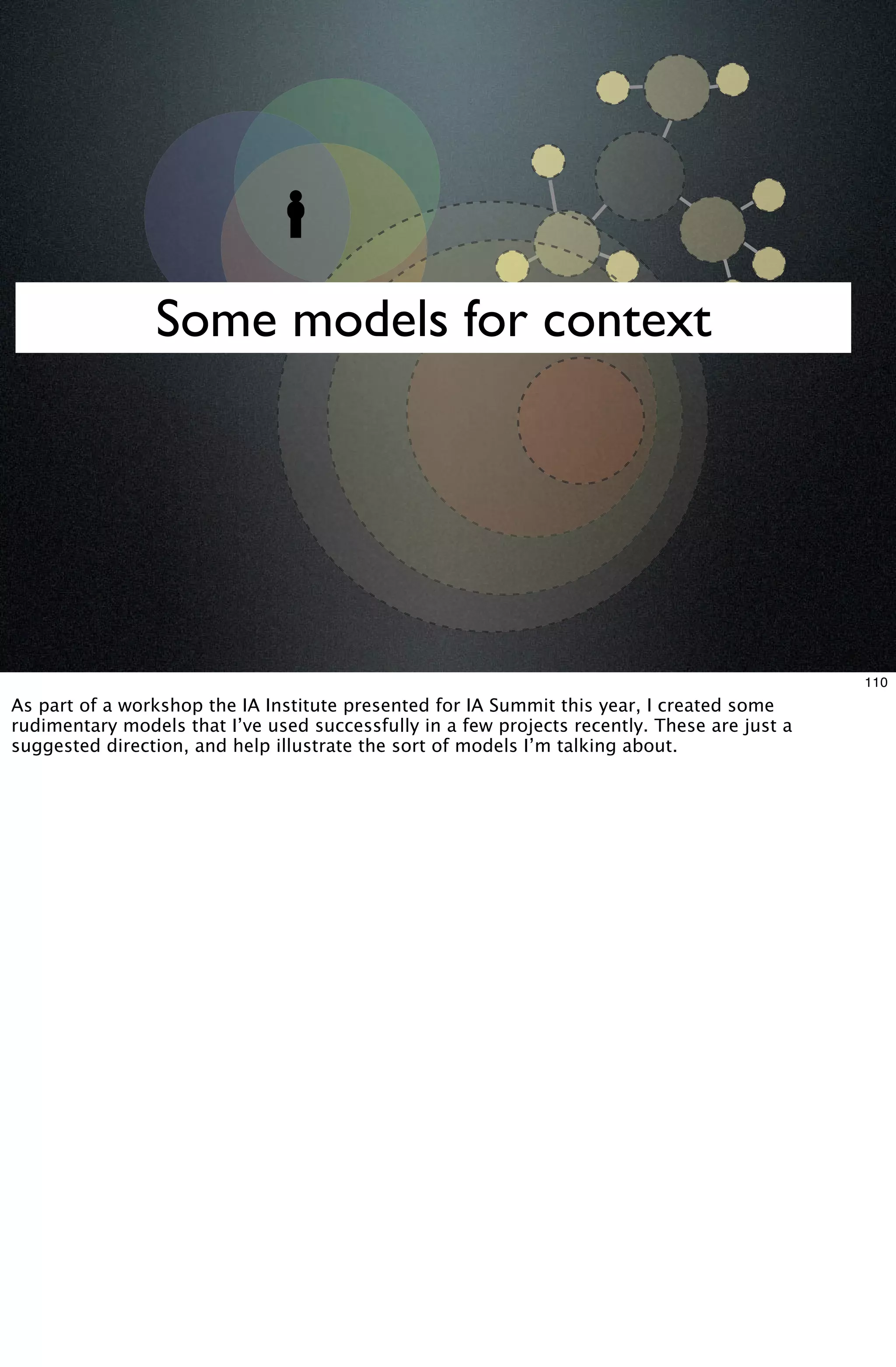 Some models for context




                                                                                              110
As part of a workshop the IA Institute presented for IA Summit this year, I created some
rudimentary models that I’ve used successfully in a few projects recently. These are just a
suggested direction, and help illustrate the sort of models I’m talking about.
 