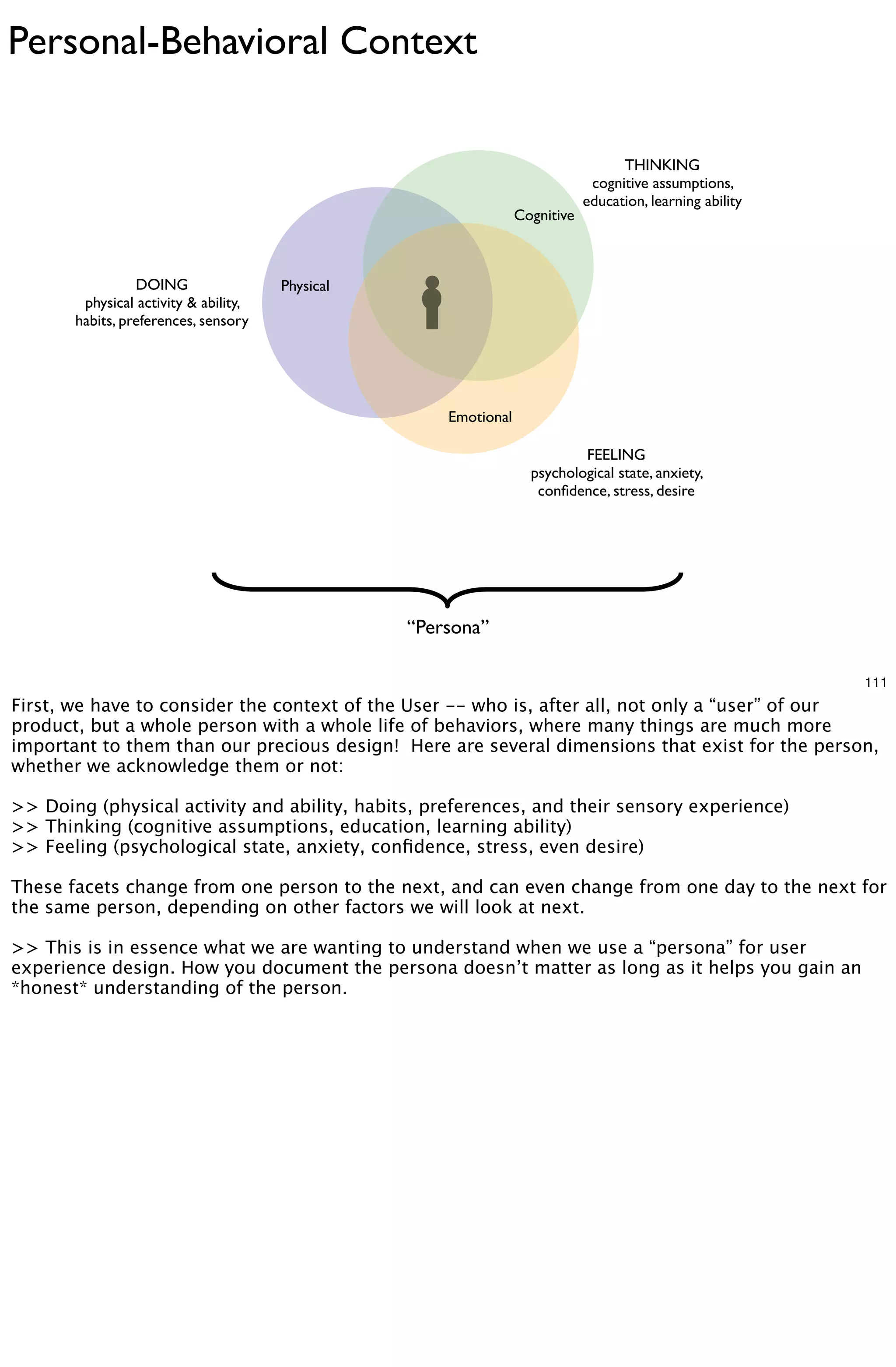 Personal-Behavioral Context

                                                                                    THINKING
                                                                               cognitive assumptions,
                                                                              education, learning ability
                                                                  Cognitive



                 DOING                 Physical
        physical activity & ability,
       habits, preferences, sensory




                                                      Emotional

                                                                            FEELING
                                                                    psychological state, anxiety,
                                                                     conﬁdence, stress, desire




                                                  “Persona”

                                                                                                            111
First, we have to consider the context of the User -- who is, after all, not only a “user” of our
product, but a whole person with a whole life of behaviors, where many things are much more
important to them than our precious design! Here are several dimensions that exist for the person,
whether we acknowledge them or not:

>> Doing (physical activity and ability, habits, preferences, and their sensory experience)
>> Thinking (cognitive assumptions, education, learning ability)
>> Feeling (psychological state, anxiety, conﬁdence, stress, even desire)

These facets change from one person to the next, and can even change from one day to the next for
the same person, depending on other factors we will look at next.

>> This is in essence what we are wanting to understand when we use a “persona” for user
experience design. How you document the persona doesn’t matter as long as it helps you gain an
*honest* understanding of the person.
 