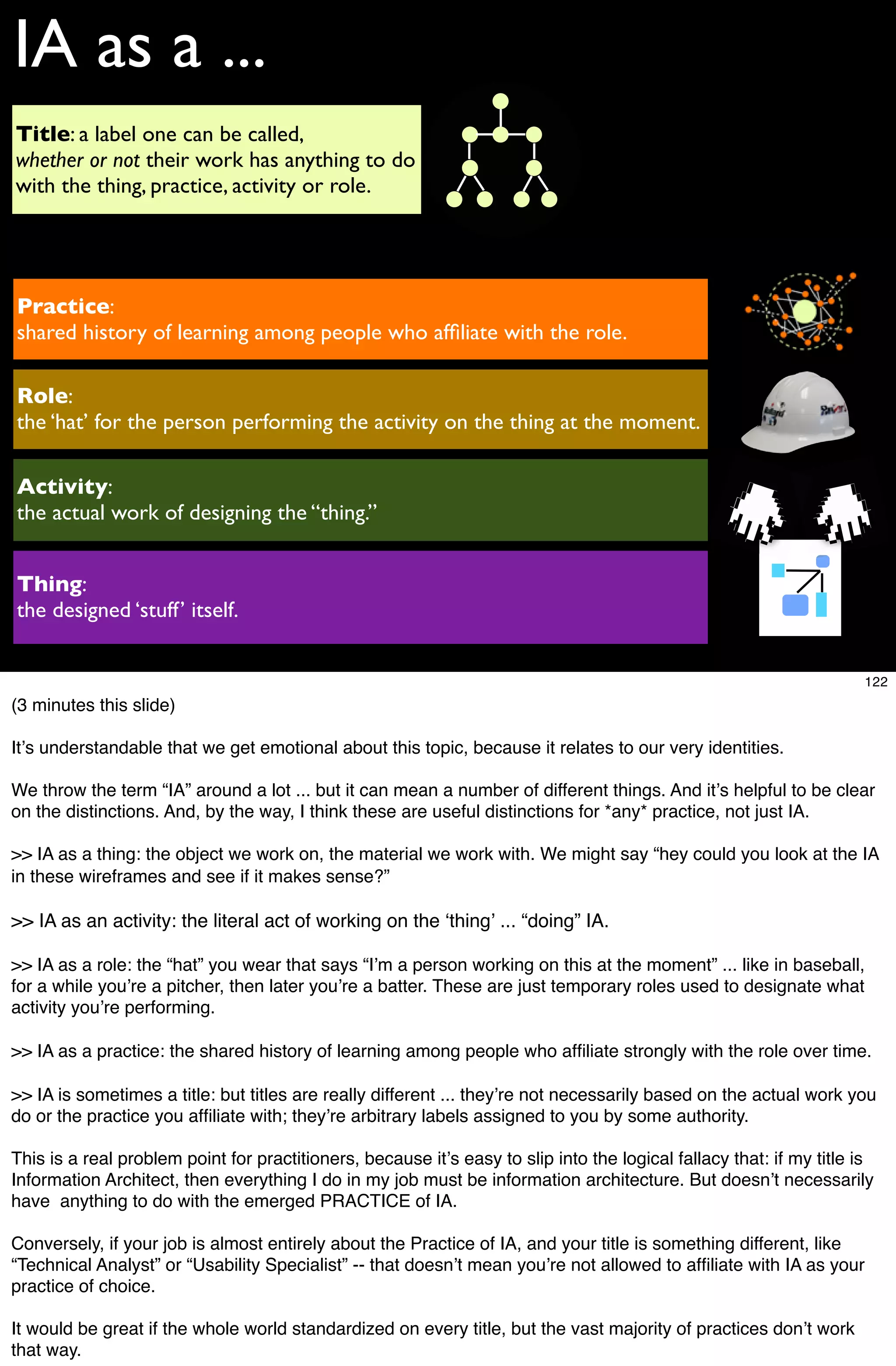 IA as a ...
Title: a label one can be called,
whether or not their work has anything to do
with the thing, practice, activity or role.




Practice:
shared history of learning among people who afﬁliate with the role.

Role:
the ‘hat’ for the person performing the activity on the thing at the moment.

Activity:
the actual work of designing the “thing.”


Thing:
the designed ‘stuff’ itself.


                                                                                                                     122
(3 minutes this slide)

Itʼs understandable that we get emotional about this topic, because it relates to our very identities.

We throw the term “IA” around a lot ... but it can mean a number of different things. And itʼs helpful to be clear
on the distinctions. And, by the way, I think these are useful distinctions for *any* practice, not just IA.

>> IA as a thing: the object we work on, the material we work with. We might say “hey could you look at the IA
in these wireframes and see if it makes sense?”

>> IA as an activity: the literal act of working on the ʻthingʼ ... “doing” IA.

>> IA as a role: the “hat” you wear that says “Iʼm a person working on this at the moment” ... like in baseball,
for a while youʼre a pitcher, then later youʼre a batter. These are just temporary roles used to designate what
activity youʼre performing.

>> IA as a practice: the shared history of learning among people who afﬁliate strongly with the role over time.

>> IA is sometimes a title: but titles are really different ... theyʼre not necessarily based on the actual work you
do or the practice you afﬁliate with; theyʼre arbitrary labels assigned to you by some authority.

This is a real problem point for practitioners, because itʼs easy to slip into the logical fallacy that: if my title is
Information Architect, then everything I do in my job must be information architecture. But doesnʼt necessarily
have anything to do with the emerged PRACTICE of IA.

Conversely, if your job is almost entirely about the Practice of IA, and your title is something different, like
“Technical Analyst” or “Usability Specialist” -- that doesnʼt mean youʼre not allowed to afﬁliate with IA as your
practice of choice.

It would be great if the whole world standardized on every title, but the vast majority of practices donʼt work
that way.
 