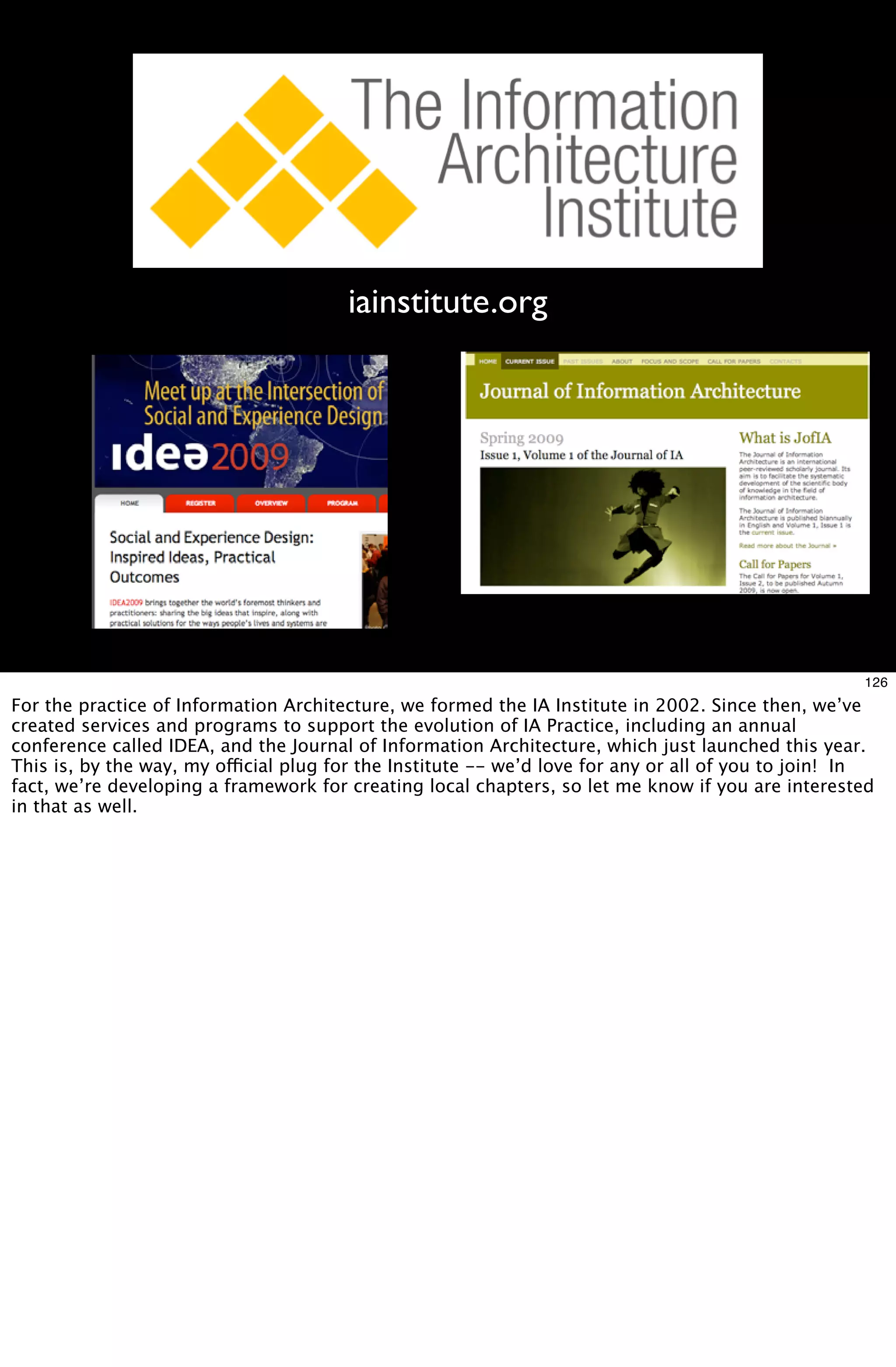 iainstitute.org




                                                                                                    126
For the practice of Information Architecture, we formed the IA Institute in 2002. Since then, we’ve
created services and programs to support the evolution of IA Practice, including an annual
conference called IDEA, and the Journal of Information Architecture, which just launched this year.
This is, by the way, my official plug for the Institute -- we’d love for any or all of you to join! In
fact, we’re developing a framework for creating local chapters, so let me know if you are interested
in that as well.
 