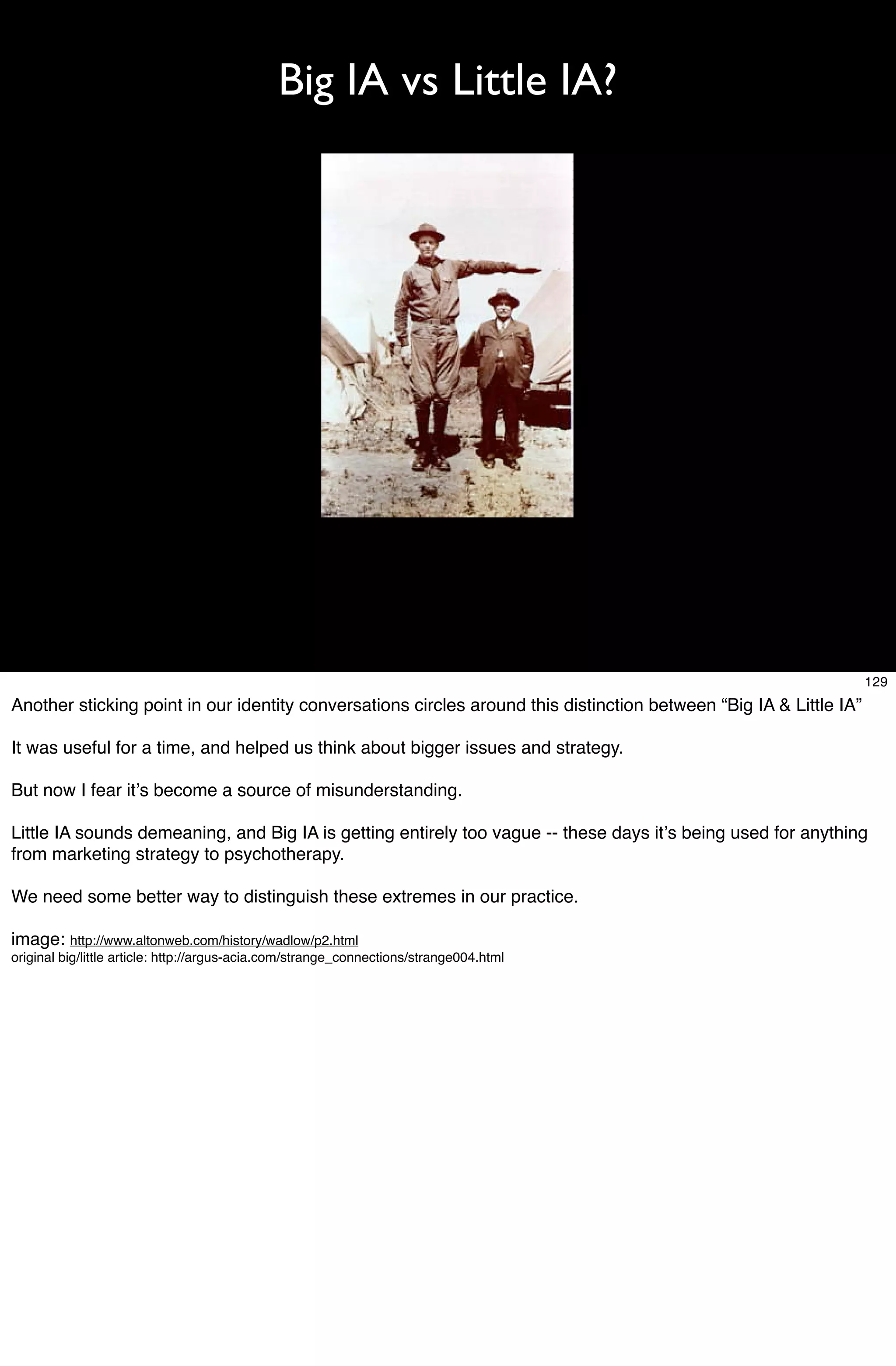Big IA vs Little IA?




                                                                                                                    129
Another sticking point in our identity conversations circles around this distinction between “Big IA & Little IA”

It was useful for a time, and helped us think about bigger issues and strategy.

But now I fear itʼs become a source of misunderstanding.

Little IA sounds demeaning, and Big IA is getting entirely too vague -- these days itʼs being used for anything
from marketing strategy to psychotherapy.

We need some better way to distinguish these extremes in our practice.

image: http://www.altonweb.com/history/wadlow/p2.html
original big/little article: http://argus-acia.com/strange_connections/strange004.html
 
