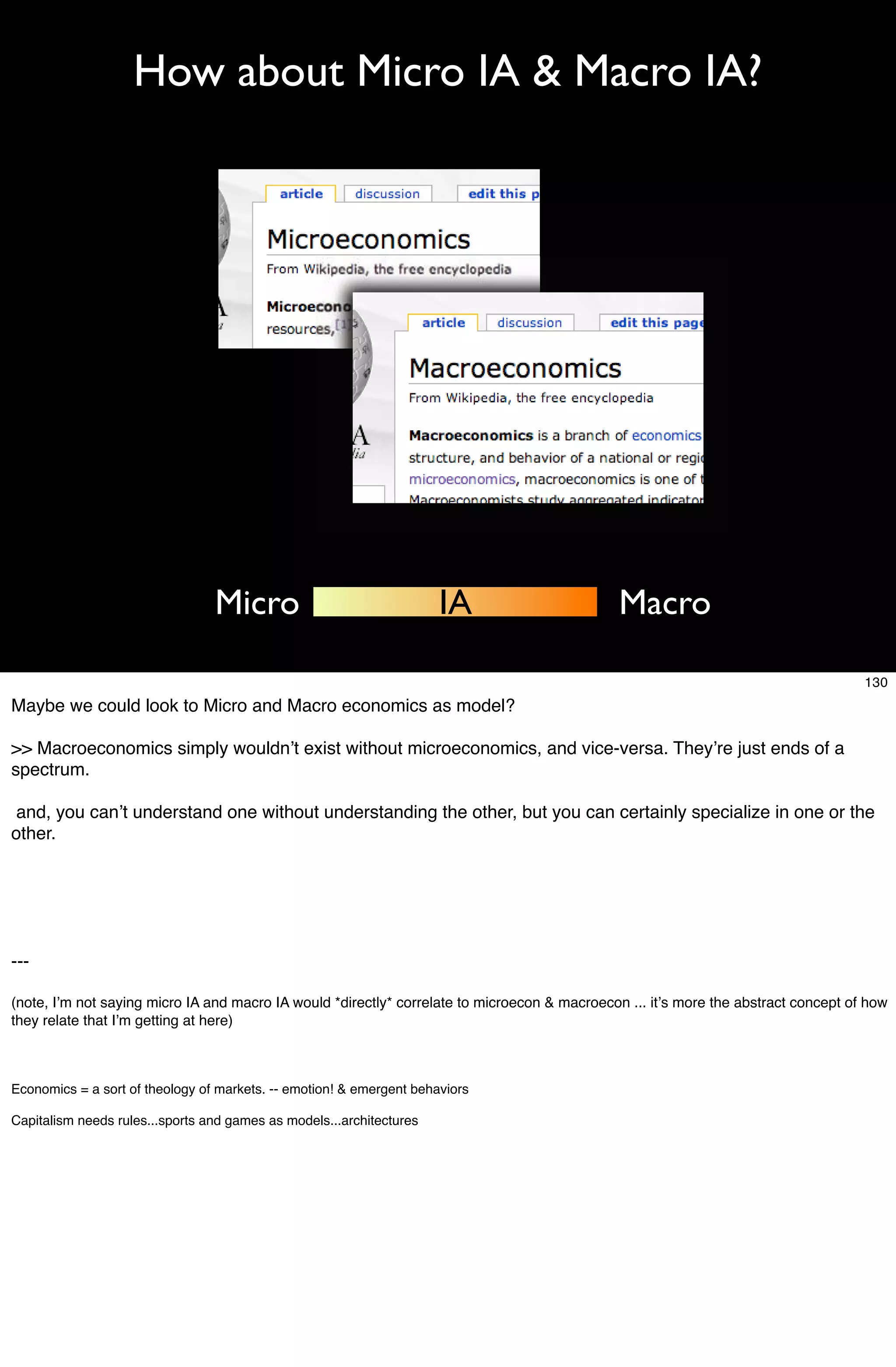 How about Micro IA & Macro IA?




                                 Micro                                IA                       Macro

                                                                                                                                     130
Maybe we could look to Micro and Macro economics as model?

>> Macroeconomics simply wouldnʼt exist without microeconomics, and vice-versa. Theyʼre just ends of a
spectrum.

 and, you canʼt understand one without understanding the other, but you can certainly specialize in one or the
other.




---

(note, Iʼm not saying micro IA and macro IA would *directly* correlate to microecon & macroecon ... itʼs more the abstract concept of how
they relate that Iʼm getting at here)



Economics = a sort of theology of markets. -- emotion! & emergent behaviors

Capitalism needs rules...sports and games as models...architectures
 