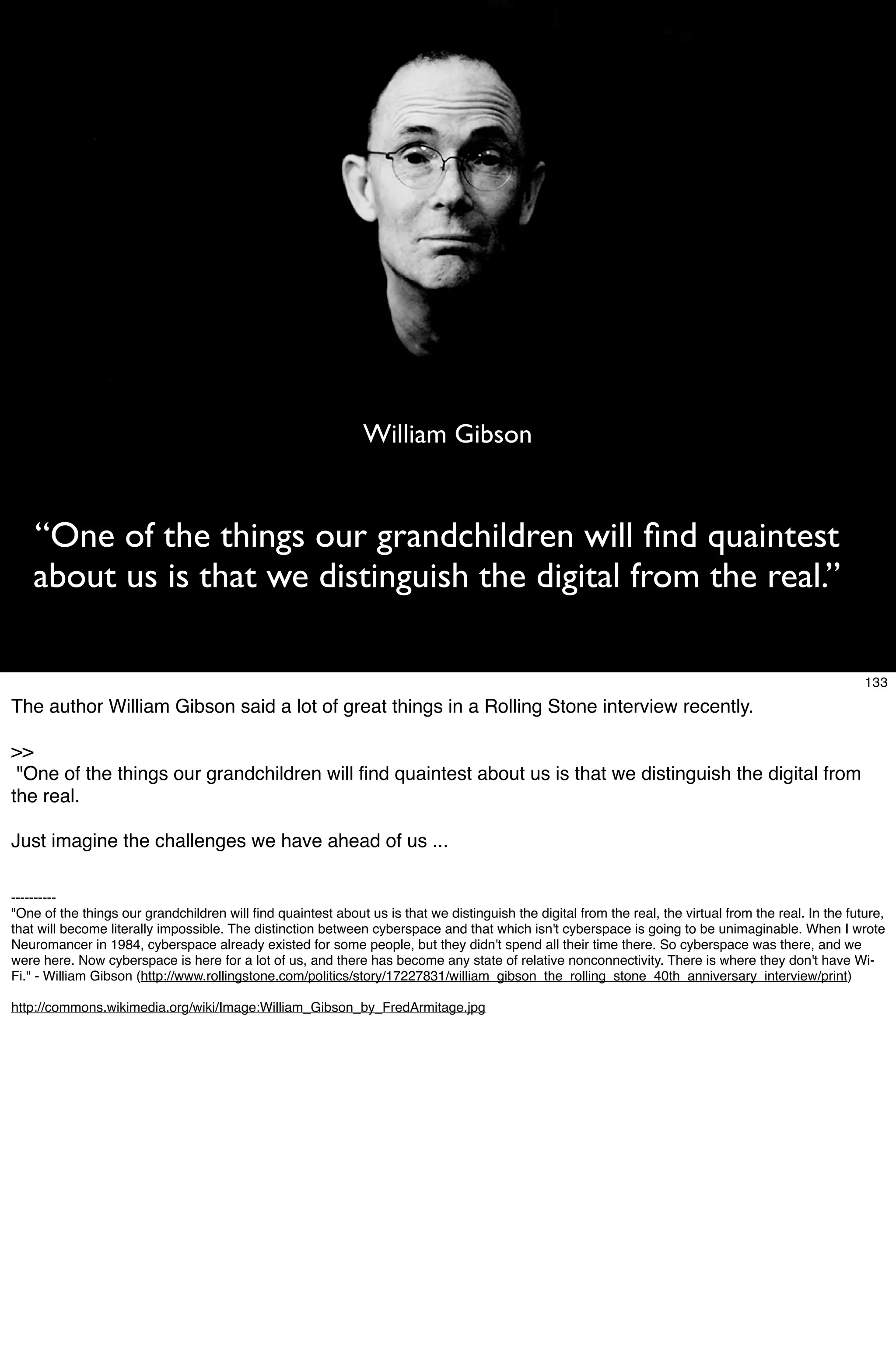William Gibson


   “One of the things our grandchildren will ﬁnd quaintest
   about us is that we distinguish the digital from the real.”

                                                                                                                                                        133
The author William Gibson said a lot of great things in a Rolling Stone interview recently.

>>
 "One of the things our grandchildren will ﬁnd quaintest about us is that we distinguish the digital from
the real.

Just imagine the challenges we have ahead of us ...

----------
"One of the things our grandchildren will ﬁnd quaintest about us is that we distinguish the digital from the real, the virtual from the real. In the future,
that will become literally impossible. The distinction between cyberspace and that which isn't cyberspace is going to be unimaginable. When I wrote
Neuromancer in 1984, cyberspace already existed for some people, but they didn't spend all their time there. So cyberspace was there, and we
were here. Now cyberspace is here for a lot of us, and there has become any state of relative nonconnectivity. There is where they don't have Wi-
Fi." - William Gibson (http://www.rollingstone.com/politics/story/17227831/william_gibson_the_rolling_stone_40th_anniversary_interview/print)

http://commons.wikimedia.org/wiki/Image:William_Gibson_by_FredArmitage.jpg
 