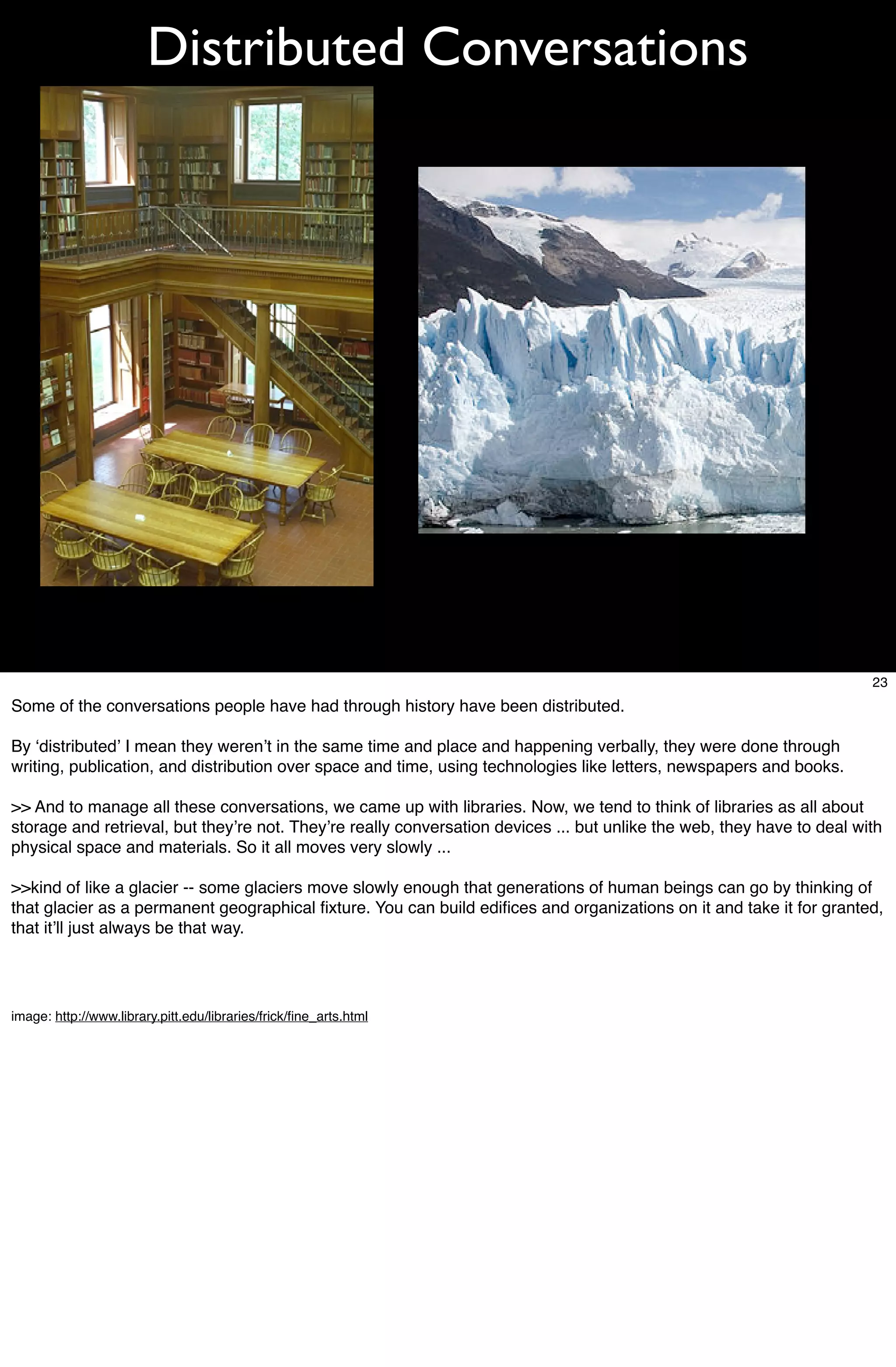 Distributed Conversations




                                                                                                                        23
Some of the conversations people have had through history have been distributed.

By ʻdistributedʼ I mean they werenʼt in the same time and place and happening verbally, they were done through
writing, publication, and distribution over space and time, using technologies like letters, newspapers and books.

>> And to manage all these conversations, we came up with libraries. Now, we tend to think of libraries as all about
storage and retrieval, but theyʼre not. Theyʼre really conversation devices ... but unlike the web, they have to deal with
physical space and materials. So it all moves very slowly ...

>>kind of like a glacier -- some glaciers move slowly enough that generations of human beings can go by thinking of
that glacier as a permanent geographical ﬁxture. You can build ediﬁces and organizations on it and take it for granted,
that itʼll just always be that way.




image: http://www.library.pitt.edu/libraries/frick/ﬁne_arts.html
 