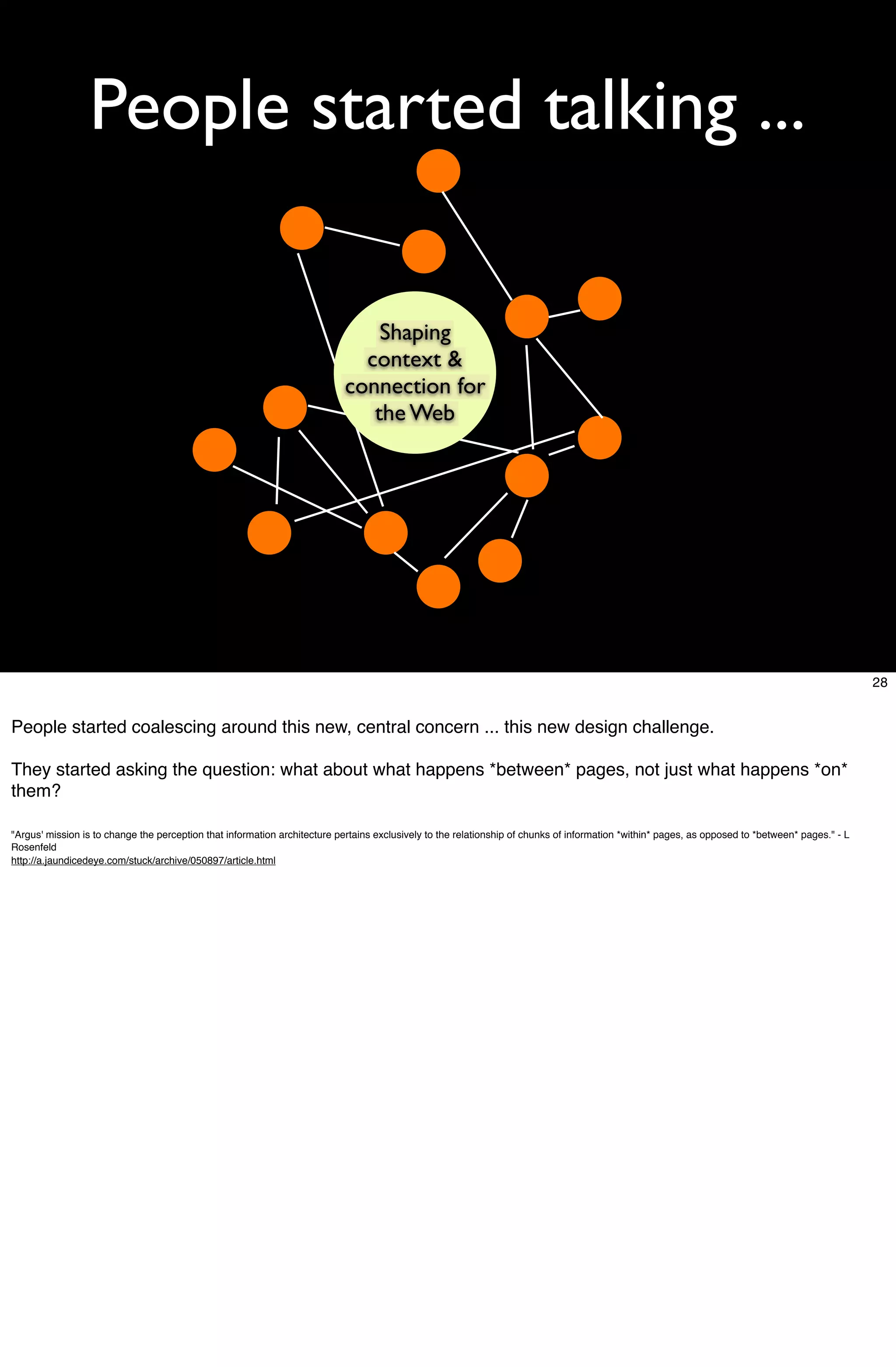 People started talking ...

                                                                                Shaping
                                                                              context &
                                                                            connection for
                                                                               the Web




                                                                                                                                                                                                  28


People started coalescing around this new, central concern ... this new design challenge.

They started asking the question: what about what happens *between* pages, not just what happens *on*
them?

"Argus' mission is to change the perception that information architecture pertains exclusively to the relationship of chunks of information *within* pages, as opposed to *between* pages." - L
Rosenfeld
http://a.jaundicedeye.com/stuck/archive/050897/article.html
 