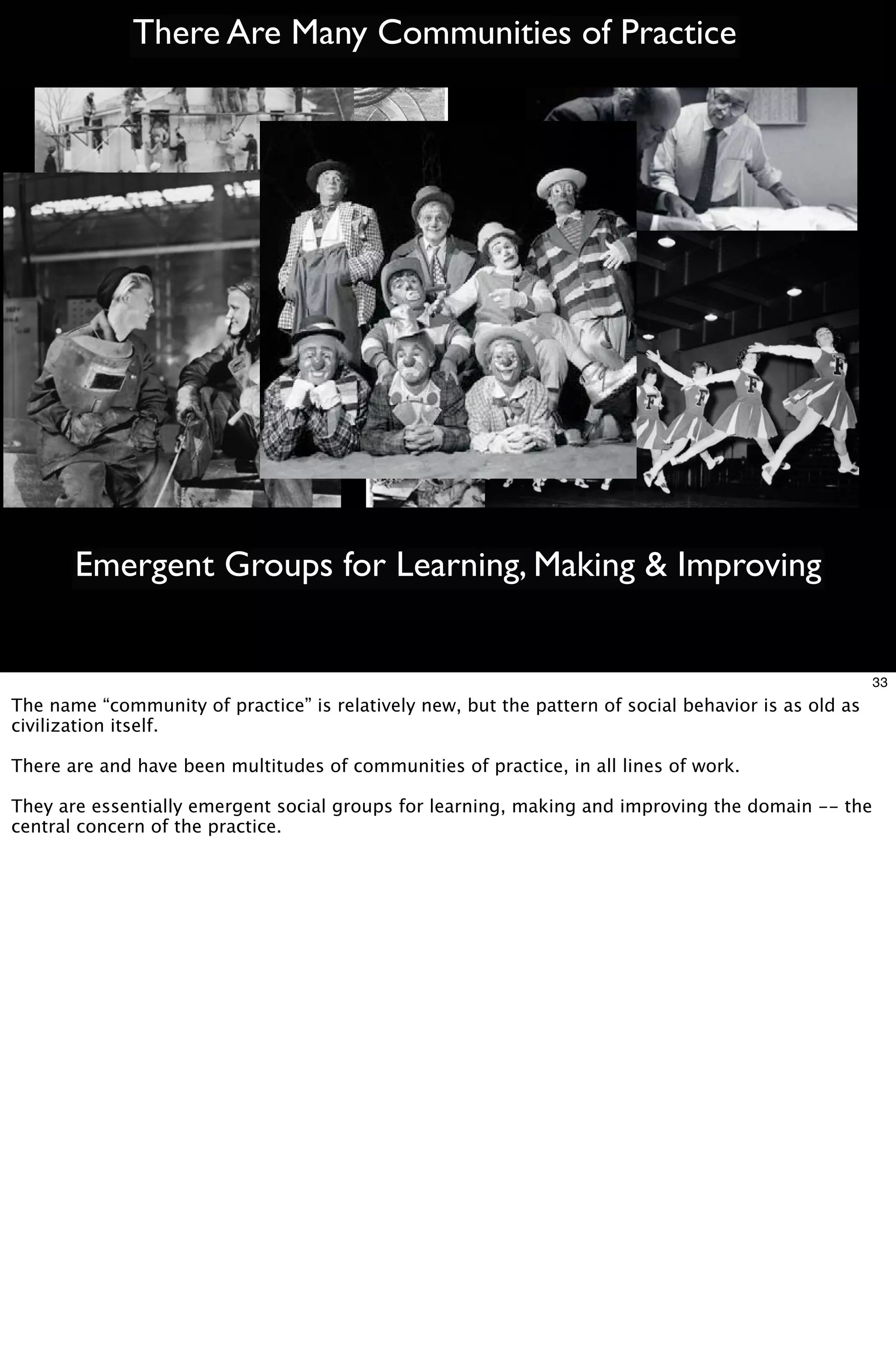 There Are Many Communities of Practice




       Emergent Groups for Learning, Making & Improving


                                                                                                      33
The name “community of practice” is relatively new, but the pattern of social behavior is as old as
civilization itself.

There are and have been multitudes of communities of practice, in all lines of work.

They are essentially emergent social groups for learning, making and improving the domain -- the
central concern of the practice.
 