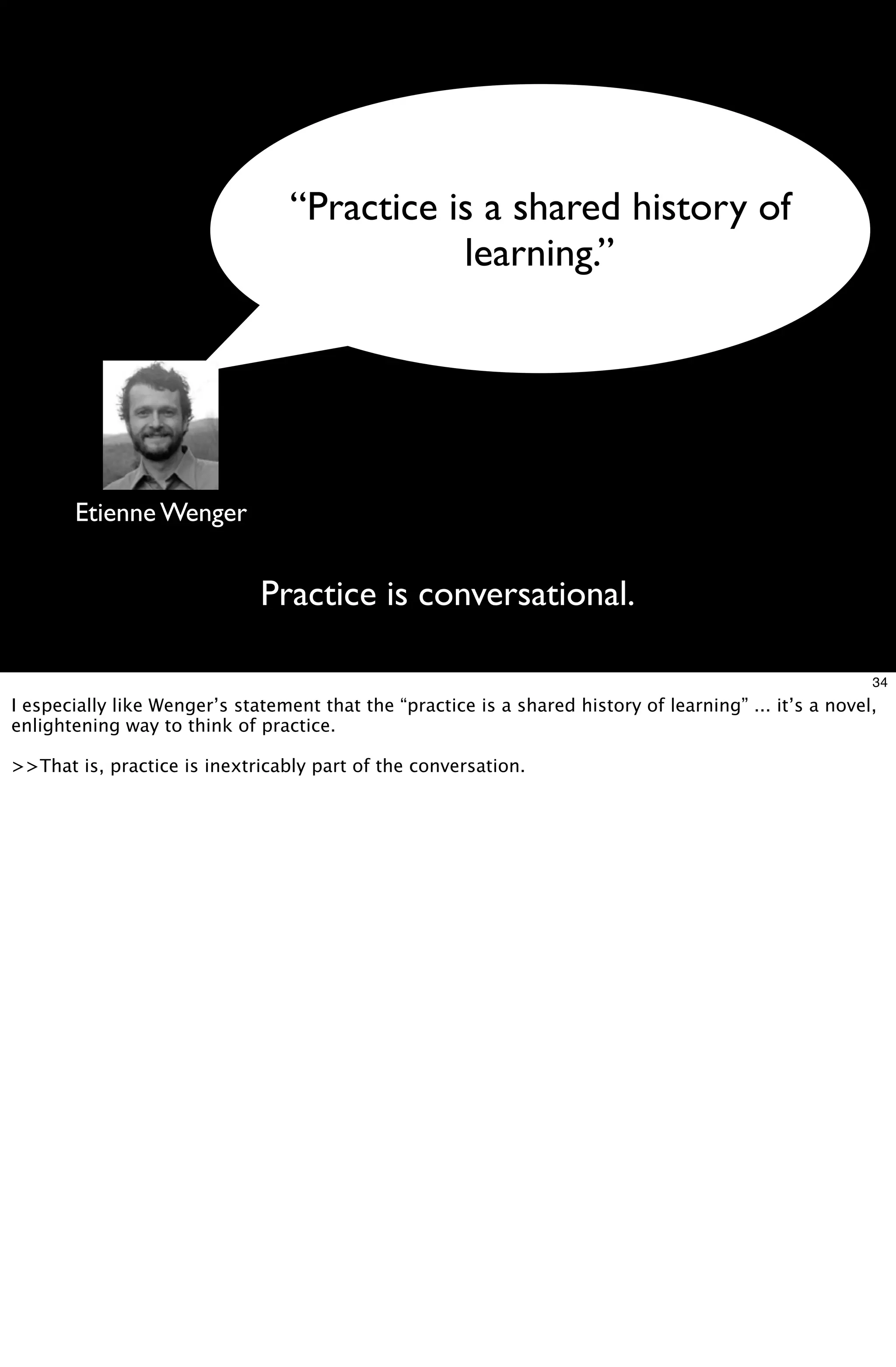 “Practice is a shared history of
                                             learning.”




       Etienne Wenger


                              Practice is conversational.

                                                                                                         34
I especially like Wenger’s statement that the “practice is a shared history of learning” ... it’s a novel,
enlightening way to think of practice.

>>That is, practice is inextricably part of the conversation.
 