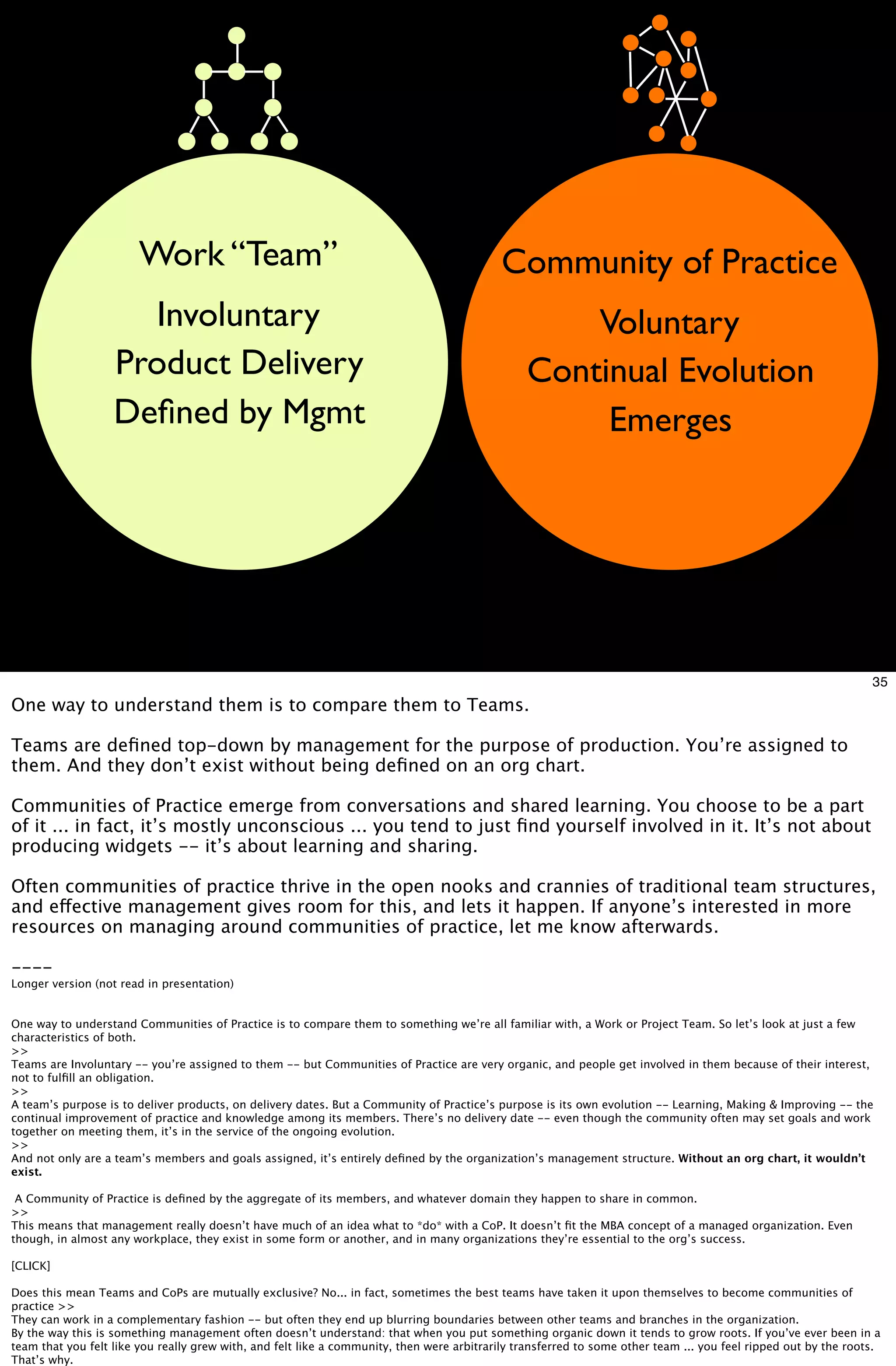 Work “Team”                                                         Community of Practice
                     Involuntary                                                                    Voluntary
                   Product Delivery                                                             Continual Evolution
                   Deﬁned by Mgmt                                                                    Emerges




                                                                                                                                                                 35
One way to understand them is to compare them to Teams.

Teams are deﬁned top-down by management for the purpose of production. You’re assigned to
them. And they don’t exist without being deﬁned on an org chart.

Communities of Practice emerge from conversations and shared learning. You choose to be a part
of it ... in fact, it’s mostly unconscious ... you tend to just ﬁnd yourself involved in it. It’s not about
producing widgets -- it’s about learning and sharing.

Often communities of practice thrive in the open nooks and crannies of traditional team structures,
and effective management gives room for this, and lets it happen. If anyone’s interested in more
resources on managing around communities of practice, let me know afterwards.

----
Longer version (not read in presentation)


One way to understand Communities of Practice is to compare them to something we’re all familiar with, a Work or Project Team. So let’s look at just a few
characteristics of both.
>>
Teams are Involuntary -- you’re assigned to them -- but Communities of Practice are very organic, and people get involved in them because of their interest,
not to fulﬁll an obligation.
>>
A team’s purpose is to deliver products, on delivery dates. But a Community of Practice’s purpose is its own evolution -- Learning, Making & Improving -- the
continual improvement of practice and knowledge among its members. There’s no delivery date -- even though the community often may set goals and work
together on meeting them, it’s in the service of the ongoing evolution.
>>
And not only are a team’s members and goals assigned, it’s entirely deﬁned by the organization’s management structure. Without an org chart, it wouldn’t
exist.

 A Community of Practice is deﬁned by the aggregate of its members, and whatever domain they happen to share in common.
>>
This means that management really doesn’t have much of an idea what to *do* with a CoP. It doesn’t ﬁt the MBA concept of a managed organization. Even
though, in almost any workplace, they exist in some form or another, and in many organizations they’re essential to the org’s success.

[CLICK]

Does this mean Teams and CoPs are mutually exclusive? No... in fact, sometimes the best teams have taken it upon themselves to become communities of
practice >>
They can work in a complementary fashion -- but often they end up blurring boundaries between other teams and branches in the organization.
By the way this is something management often doesn’t understand: that when you put something organic down it tends to grow roots. If you’ve ever been in a
team that you felt like you really grew with, and felt like a community, then were arbitrarily transferred to some other team ... you feel ripped out by the roots.
That’s why.
 