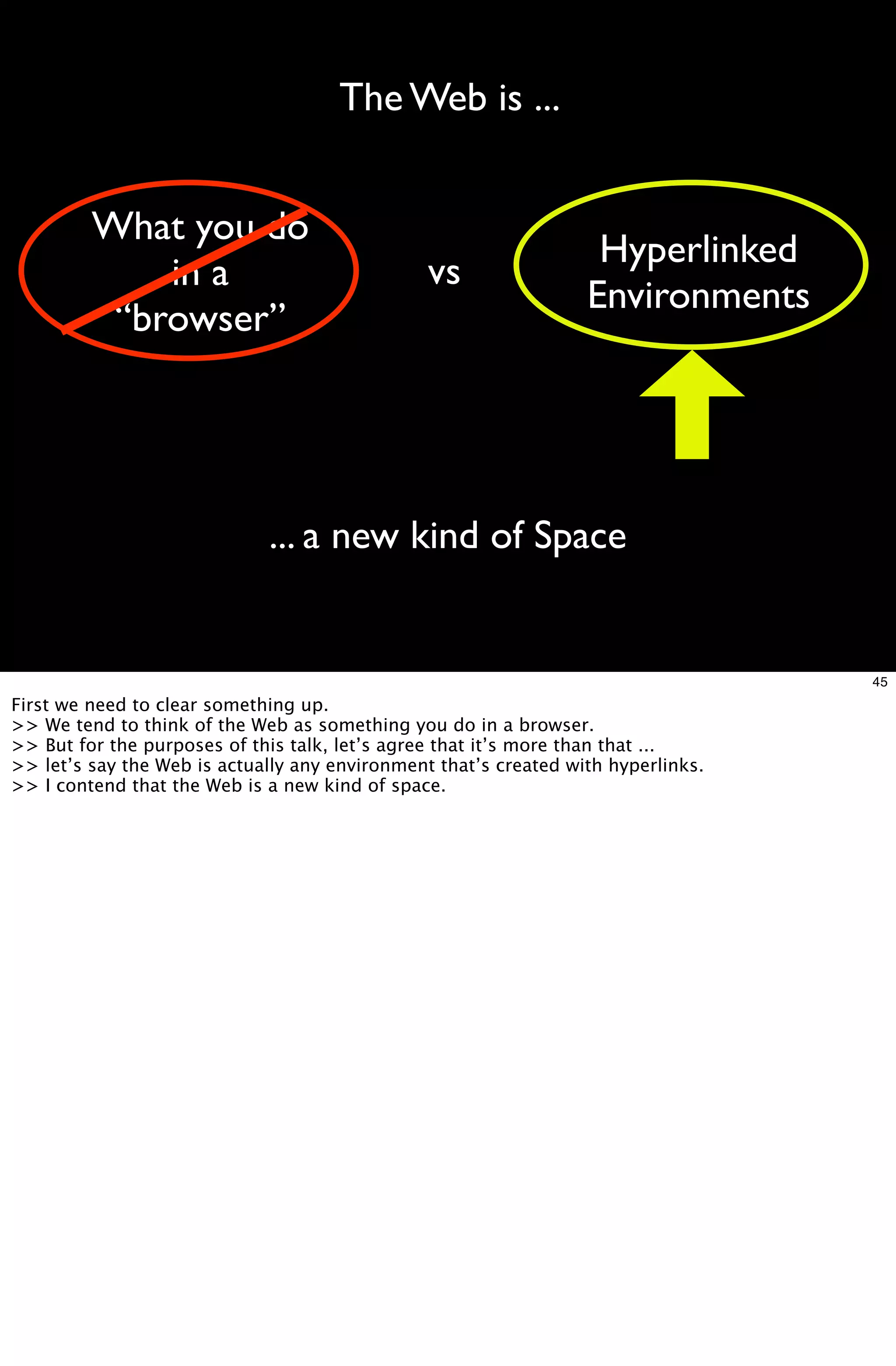 The Web is ...


         What you do
                                                                   Hyperlinked
             in a                               vs
                                                                  Environments
          “browser”




                             ... a new kind of Space


                                                                                   45
First we need to clear something up.
>> We tend to think of the Web as something you do in a browser.
>> But for the purposes of this talk, let’s agree that it’s more than that ...
>> let’s say the Web is actually any environment that’s created with hyperlinks.
>> I contend that the Web is a new kind of space.
 