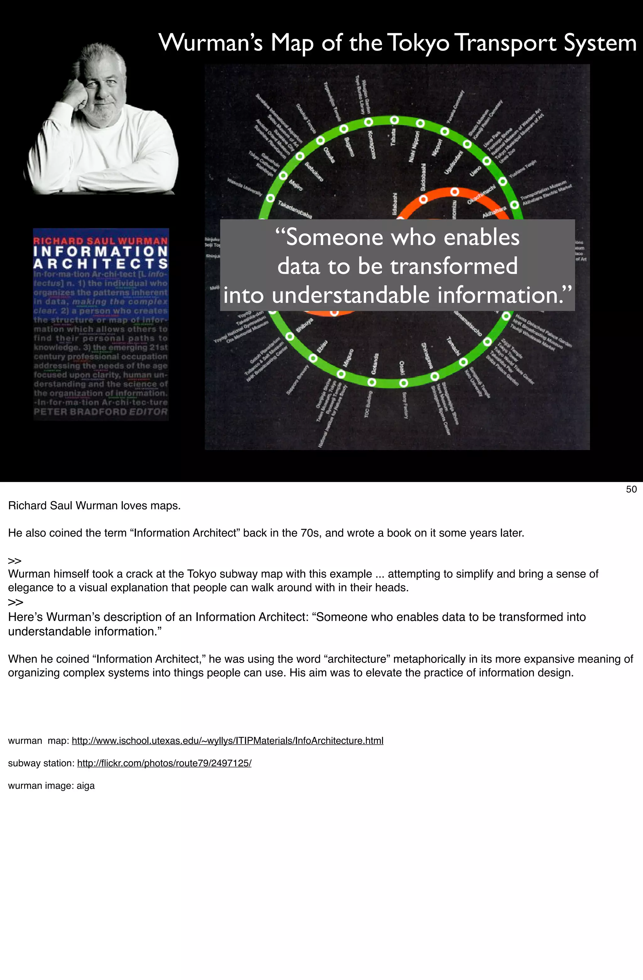 Wurman’s Map of the Tokyo Transport System




                                                      “Someone who enables
                                                      data to be transformed
                                                 into understandable information.”




                                                                                                                          50
Richard Saul Wurman loves maps.

He also coined the term “Information Architect” back in the 70s, and wrote a book on it some years later.

>>
Wurman himself took a crack at the Tokyo subway map with this example ... attempting to simplify and bring a sense of
elegance to a visual explanation that people can walk around with in their heads.
>>
Hereʼs Wurmanʼs description of an Information Architect: “Someone who enables data to be transformed into
understandable information.”

When he coined “Information Architect,” he was using the word “architecture” metaphorically in its more expansive meaning of
organizing complex systems into things people can use. His aim was to elevate the practice of information design.




wurman map: http://www.ischool.utexas.edu/~wyllys/ITIPMaterials/InfoArchitecture.html

subway station: http://ﬂickr.com/photos/route79/2497125/

wurman image: aiga
 