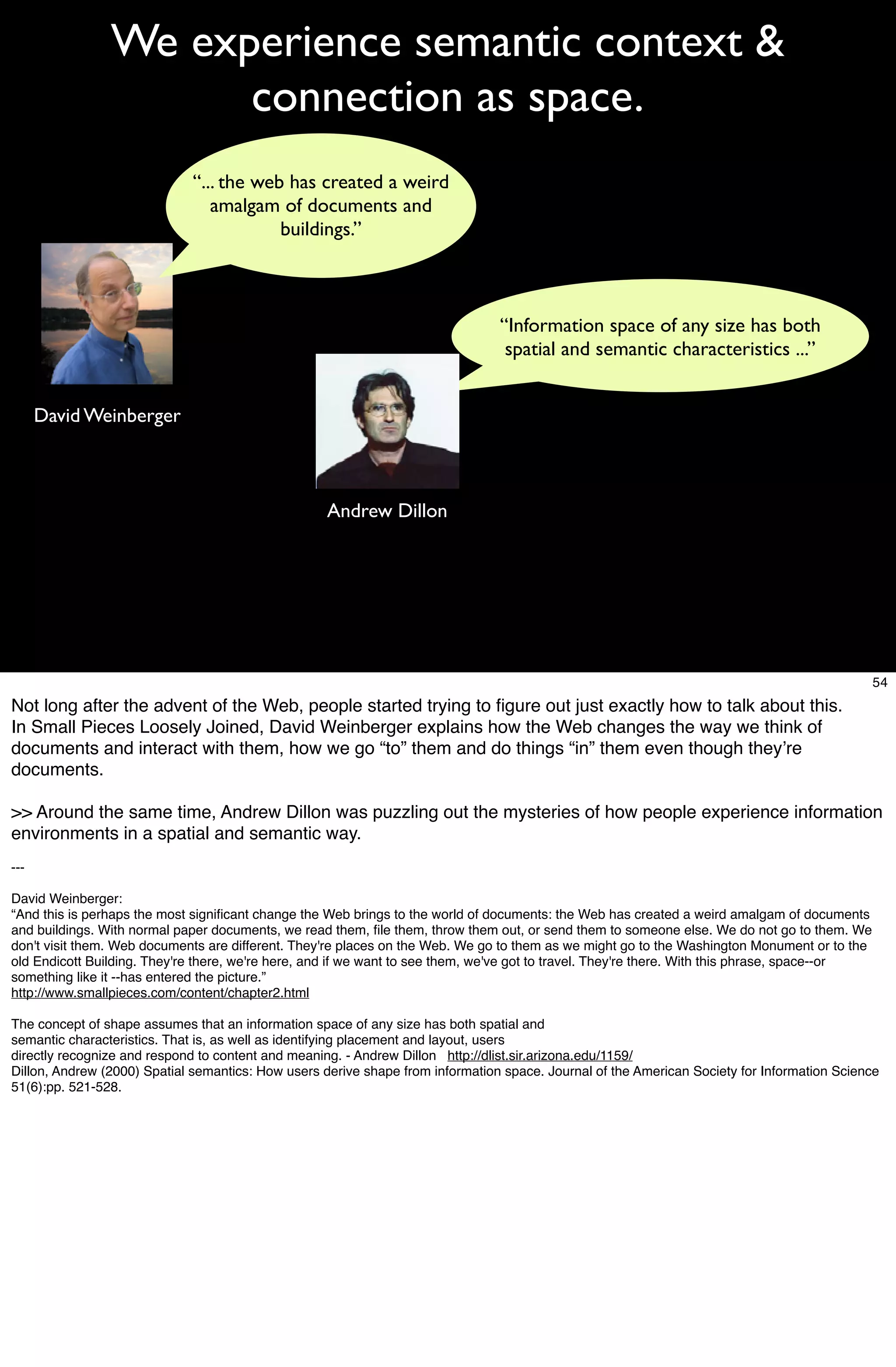 We experience semantic context &
                      connection as space.
                             “... the web has created a weird
                                amalgam of documents and
                                         buildings.”



                                                                                “Information space of any size has both
                                                                                 spatial and semantic characteristics ...”


      David Weinberger



                                                    Andrew Dillon




                                                                                                                                                54
Not long after the advent of the Web, people started trying to ﬁgure out just exactly how to talk about this.
In Small Pieces Loosely Joined, David Weinberger explains how the Web changes the way we think of
documents and interact with them, how we go “to” them and do things “in” them even though theyʼre
documents.

>> Around the same time, Andrew Dillon was puzzling out the mysteries of how people experience information
environments in a spatial and semantic way.
---

David Weinberger:
“And this is perhaps the most signiﬁcant change the Web brings to the world of documents: the Web has created a weird amalgam of documents
and buildings. With normal paper documents, we read them, ﬁle them, throw them out, or send them to someone else. We do not go to them. We
don't visit them. Web documents are different. They're places on the Web. We go to them as we might go to the Washington Monument or to the
old Endicott Building. They're there, we're here, and if we want to see them, we've got to travel. They're there. With this phrase, space--or
something like it --has entered the picture.”
http://www.smallpieces.com/content/chapter2.html

The concept of shape assumes that an information space of any size has both spatial and
semantic characteristics. That is, as well as identifying placement and layout, users
directly recognize and respond to content and meaning. - Andrew Dillon http://dlist.sir.arizona.edu/1159/
Dillon, Andrew (2000) Spatial semantics: How users derive shape from information space. Journal of the American Society for Information Science
51(6):pp. 521-528.
 
