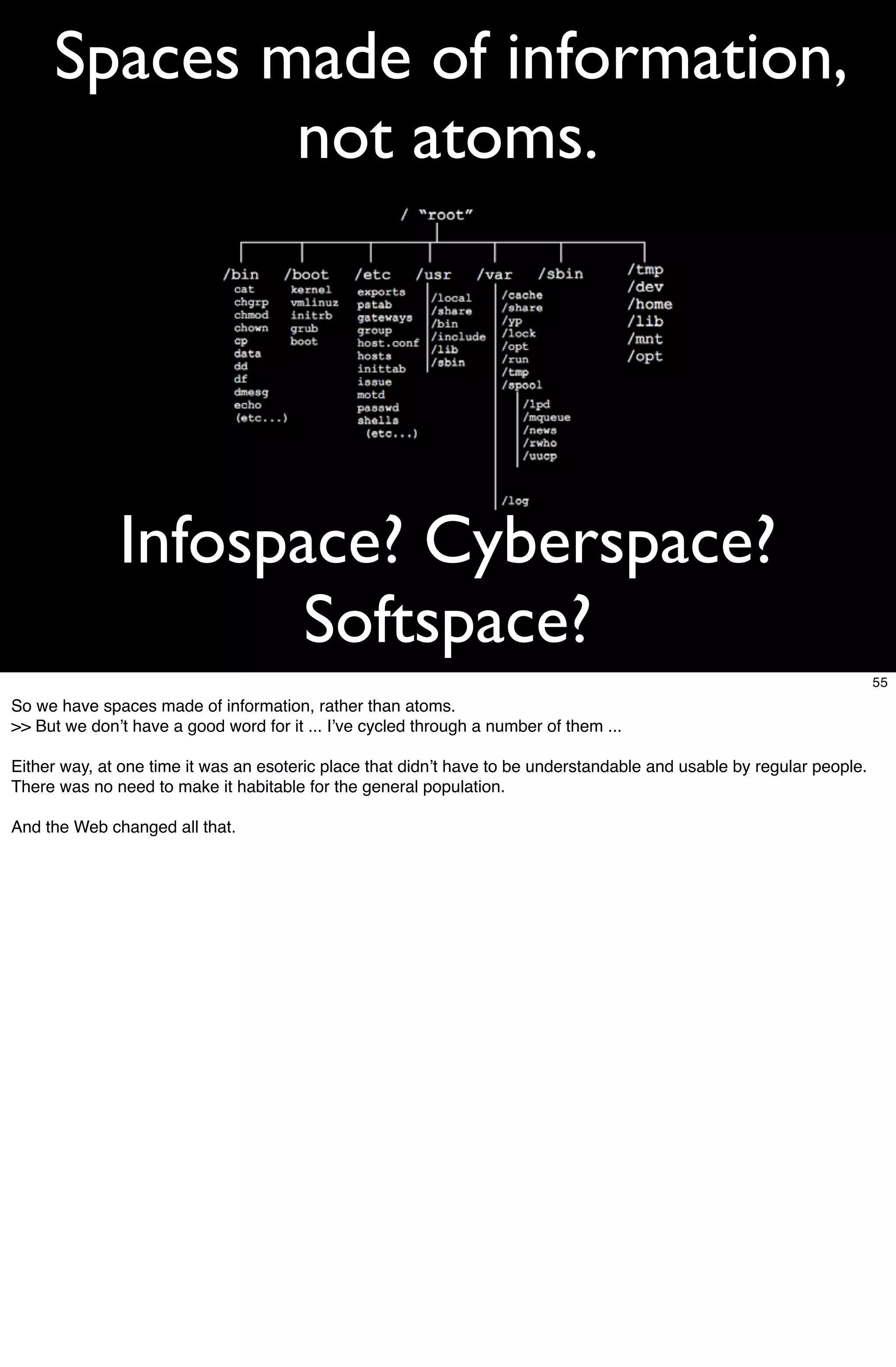 Spaces made of information,
             not atoms.




              Infospace? Cyberspace?
                     Softspace?
                                                                                                                       55
So we have spaces made of information, rather than atoms.
>> But we donʼt have a good word for it ... Iʼve cycled through a number of them ...

Either way, at one time it was an esoteric place that didnʼt have to be understandable and usable by regular people.
There was no need to make it habitable for the general population.

And the Web changed all that.
 