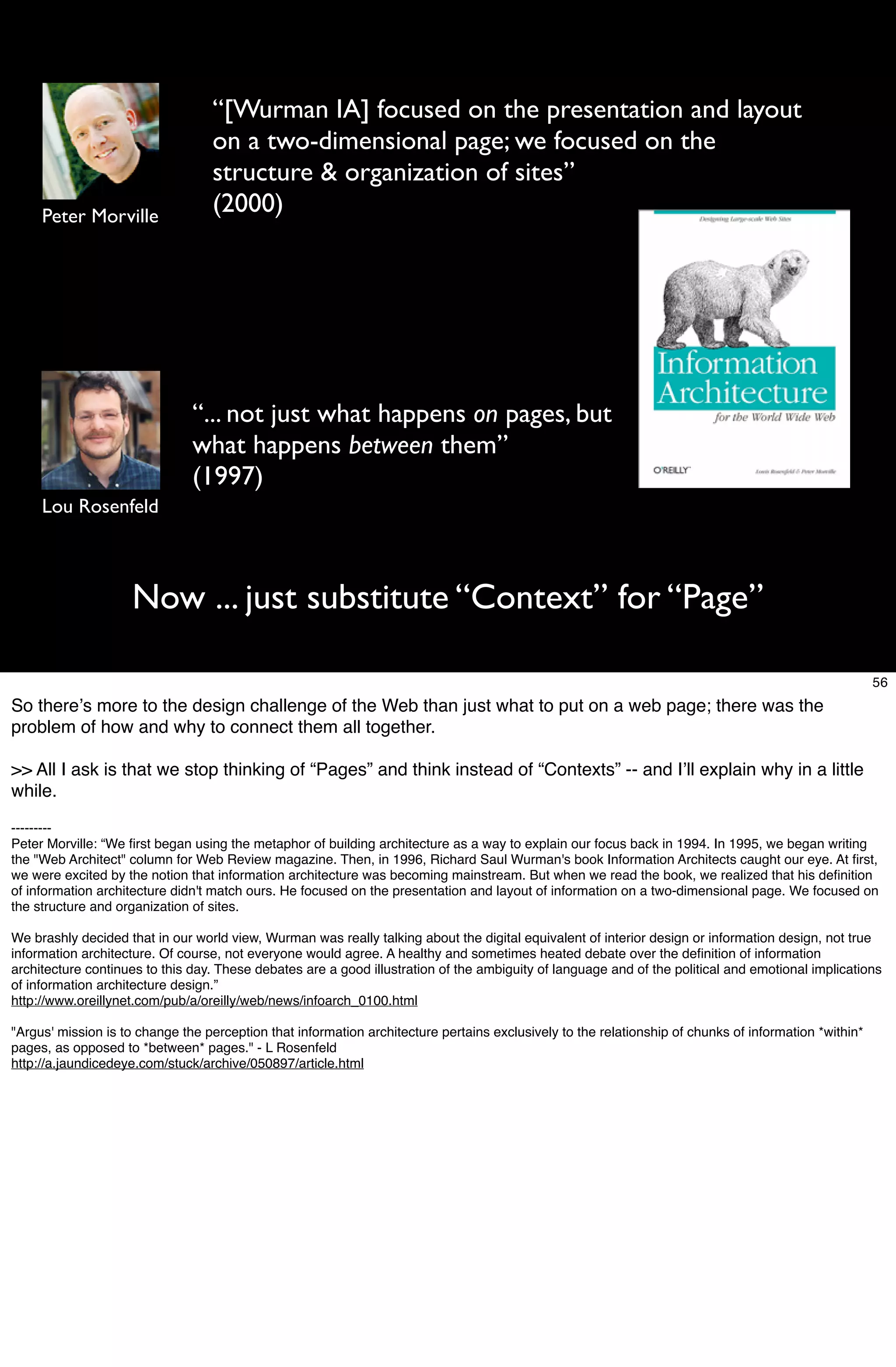 “[Wurman IA] focused on the presentation and layout
                                  on a two-dimensional page; we focused on the
                                  structure & organization of sites”
     Peter Morville
                                  (2000)




                               “... not just what happens on pages, but
                               what happens between them”
                               (1997)
     Lou Rosenfeld



                    Now ... just substitute “Context” for “Page”

                                                                                                                                                       56
So thereʼs more to the design challenge of the Web than just what to put on a web page; there was the
problem of how and why to connect them all together.

>> All I ask is that we stop thinking of “Pages” and think instead of “Contexts” -- and Iʼll explain why in a little
while.

---------
Peter Morville: “We ﬁrst began using the metaphor of building architecture as a way to explain our focus back in 1994. In 1995, we began writing
the "Web Architect" column for Web Review magazine. Then, in 1996, Richard Saul Wurman's book Information Architects caught our eye. At ﬁrst,
we were excited by the notion that information architecture was becoming mainstream. But when we read the book, we realized that his deﬁnition
of information architecture didn't match ours. He focused on the presentation and layout of information on a two-dimensional page. We focused on
the structure and organization of sites.

We brashly decided that in our world view, Wurman was really talking about the digital equivalent of interior design or information design, not true
information architecture. Of course, not everyone would agree. A healthy and sometimes heated debate over the deﬁnition of information
architecture continues to this day. These debates are a good illustration of the ambiguity of language and of the political and emotional implications
of information architecture design.”
http://www.oreillynet.com/pub/a/oreilly/web/news/infoarch_0100.html

"Argus' mission is to change the perception that information architecture pertains exclusively to the relationship of chunks of information *within*
pages, as opposed to *between* pages." - L Rosenfeld
http://a.jaundicedeye.com/stuck/archive/050897/article.html
 