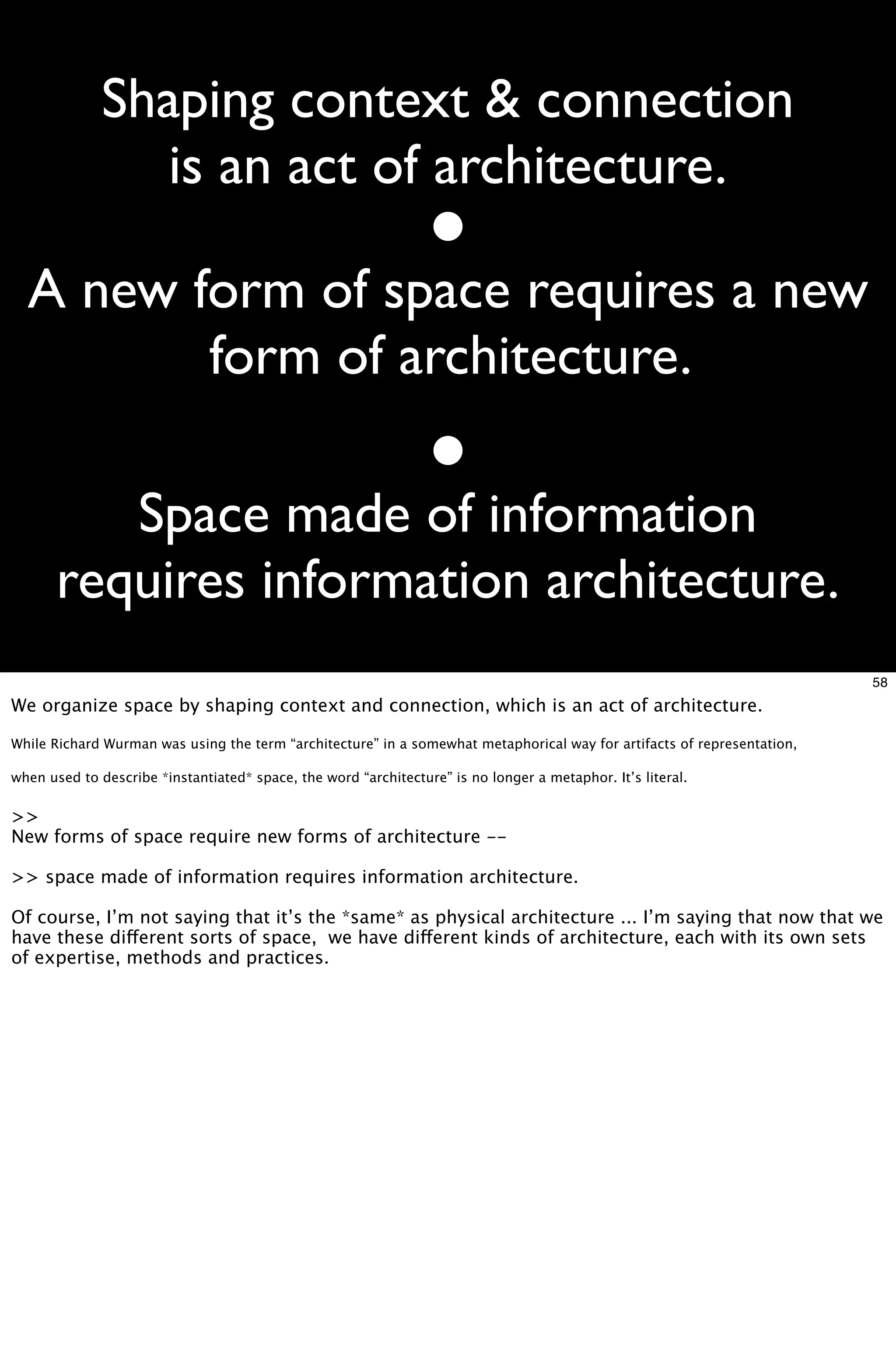 Shaping context & connection
                 is an act of architecture.

  A new form of space requires a new
         form of architecture.

          Space made of information
       requires information architecture.
                                                                                                                         58
We organize space by shaping context and connection, which is an act of architecture.

While Richard Wurman was using the term “architecture” in a somewhat metaphorical way for artifacts of representation,

when used to describe *instantiated* space, the word “architecture” is no longer a metaphor. It’s literal.


>>
New forms of space require new forms of architecture --

>> space made of information requires information architecture.

Of course, I’m not saying that it’s the *same* as physical architecture ... I’m saying that now that we
have these different sorts of space, we have different kinds of architecture, each with its own sets
of expertise, methods and practices.
 
