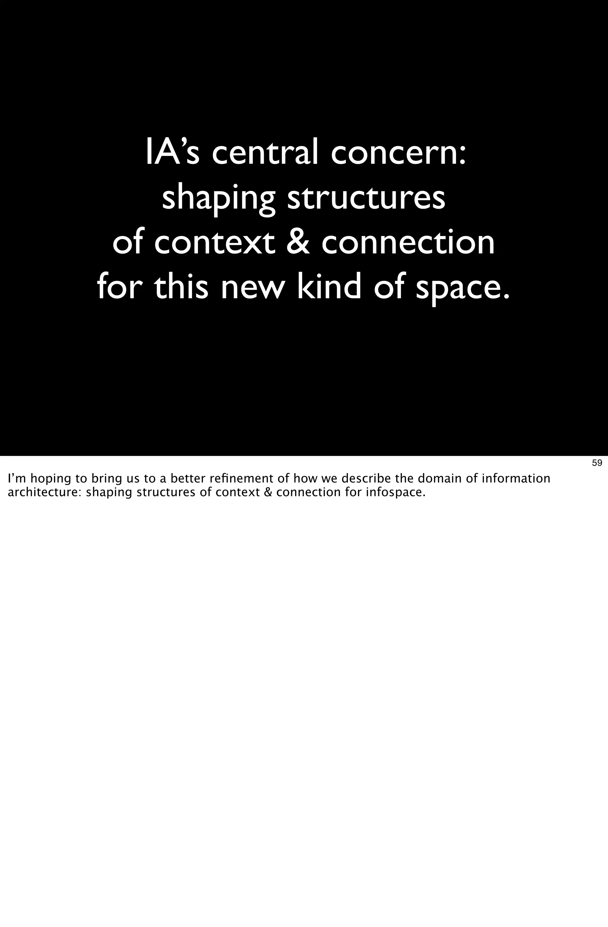 IA’s central concern:
                   shaping structures
               of context & connection
              for this new kind of space.



                                                                                            59
I’m hoping to bring us to a better reﬁnement of how we describe the domain of information
architecture: shaping structures of context & connection for infospace.
 