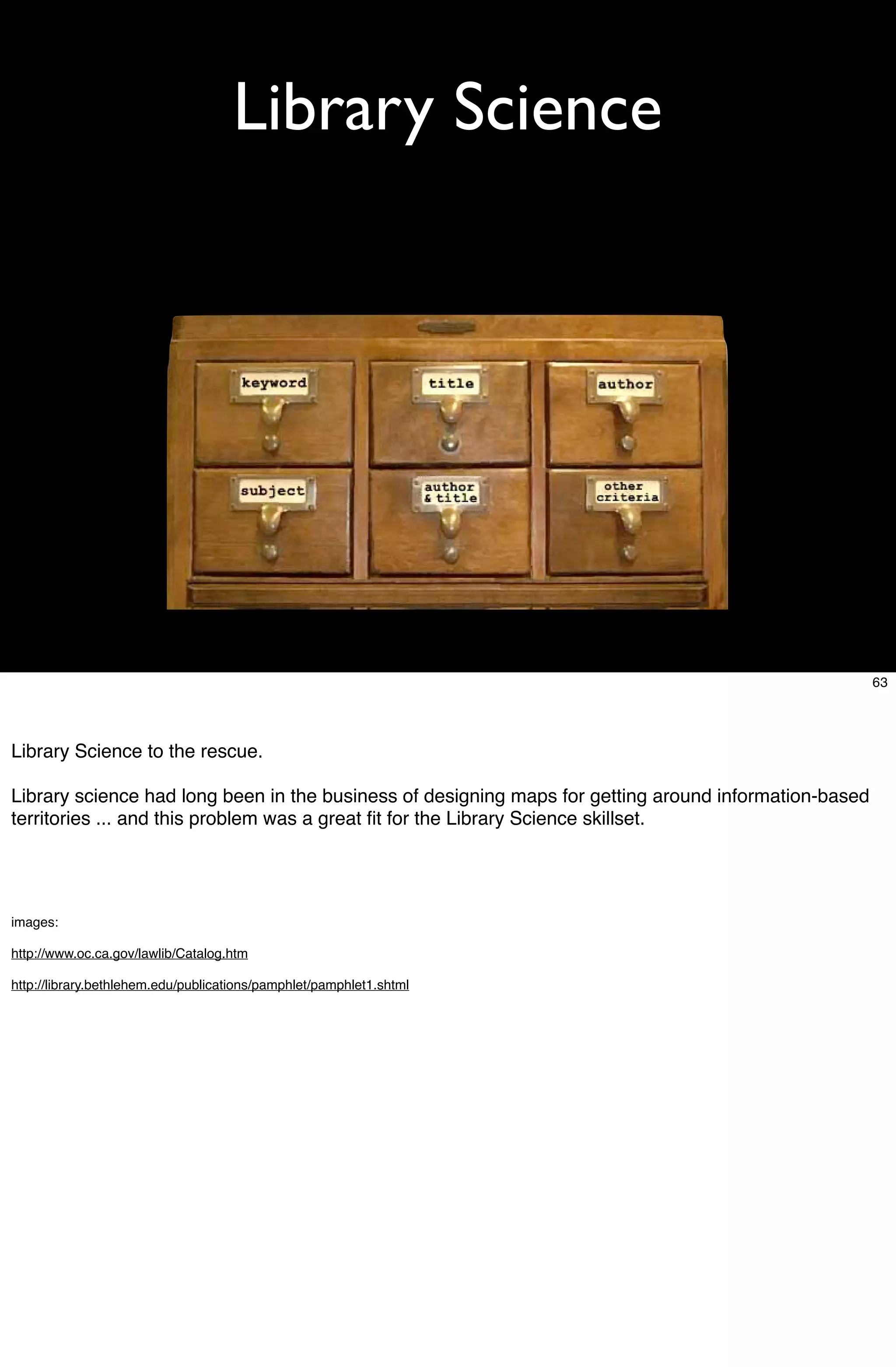 Library Science




                                                                                                       63




Library Science to the rescue.

Library science had long been in the business of designing maps for getting around information-based
territories ... and this problem was a great ﬁt for the Library Science skillset.




images:

http://www.oc.ca.gov/lawlib/Catalog.htm

http://library.bethlehem.edu/publications/pamphlet/pamphlet1.shtml
 