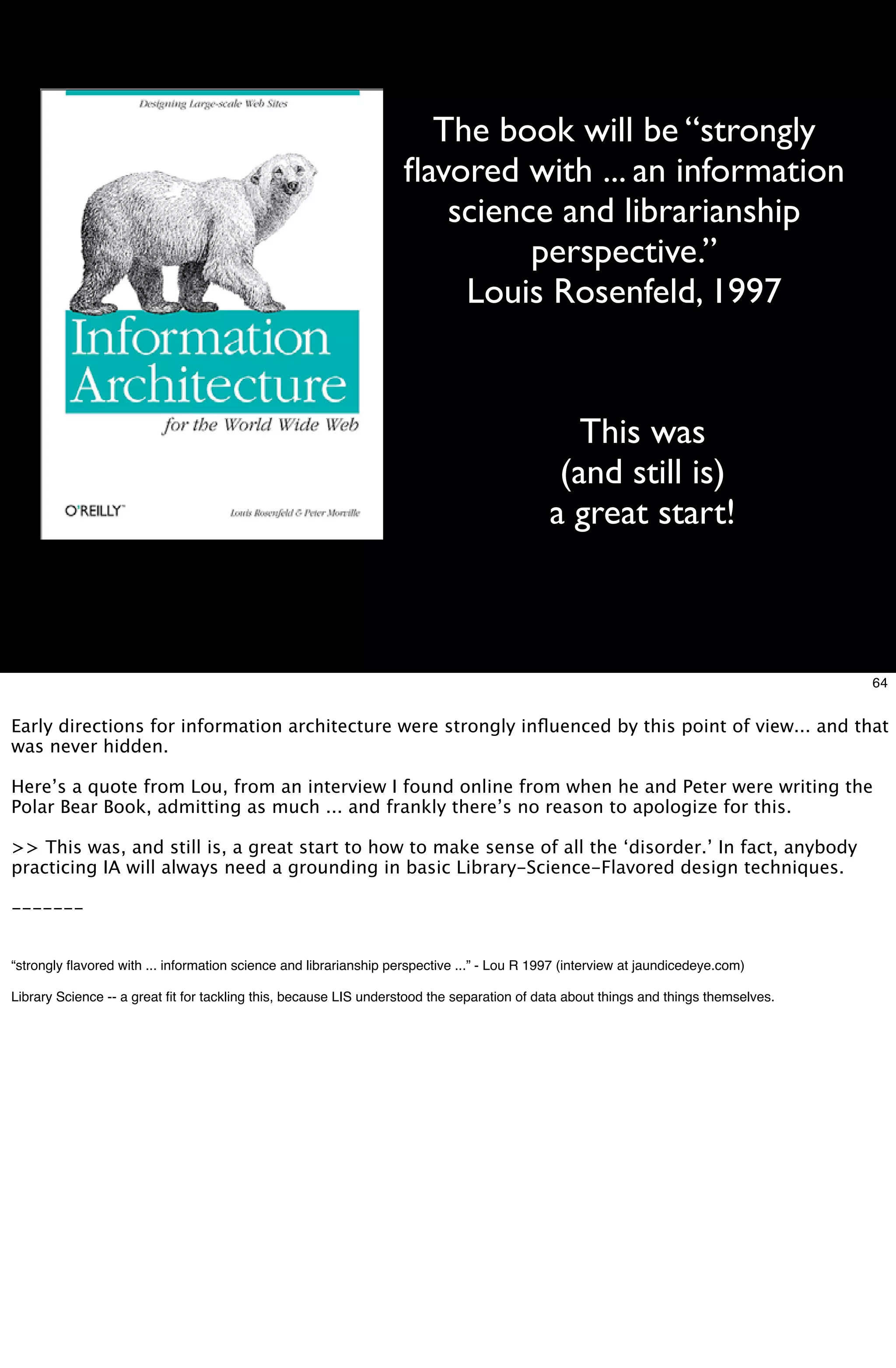 The book will be “strongly
                                                                   ﬂavored with ... an information
                                                                      science and librarianship
                                                                            perspective.”
                                                                       Louis Rosenfeld, 1997


                                                                                               This was
                                                                                             (and still is)
                                                                                            a great start!



                                                                                                                                     64


Early directions for information architecture were strongly inﬂuenced by this point of view... and that
was never hidden.

Here’s a quote from Lou, from an interview I found online from when he and Peter were writing the
Polar Bear Book, admitting as much ... and frankly there’s no reason to apologize for this.

>> This was, and still is, a great start to how to make sense of all the ‘disorder.’ In fact, anybody
practicing IA will always need a grounding in basic Library-Science-Flavored design techniques.

-------


“strongly ﬂavored with ... information science and librarianship perspective ...” - Lou R 1997 (interview at jaundicedeye.com)

Library Science -- a great ﬁt for tackling this, because LIS understood the separation of data about things and things themselves.
 